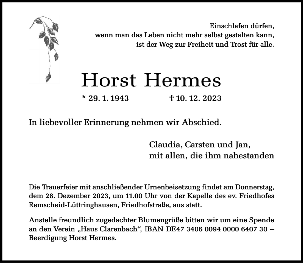 <p>Einschlafen dürfen,<br />wenn man das Leben nicht mehr selbst gestalten kann,<br />ist der Weg zur Freiheit und Trost für alle.</p><p>Horst Hermes<br />* 29. 1. 1943</p><p>† 10. 12. 2023</p><p>In liebevoller Erinnerung nehmen wir Abschied.<br />Claudia, Carsten und Jan,<br />mit allen, die ihm nahestanden</p><p>Die Trauerfeier mit anschließender Urnenbeisetzung findet am Donnerstag,<br />dem 28. Dezember 2023, um 11.00 Uhr von der Kapelle des ev. Friedhofes<br />Remscheid-Lüttringhausen, Friedhofstraße, aus statt.<br />Anstelle freundlich zugedachter Blumengrüße bitten wir um eine Spende<br />an den Verein „Haus Clarenbach“, IBAN DE47 3406 0094 0000 6407 30 –<br />Beerdigung Horst Hermes.</p>