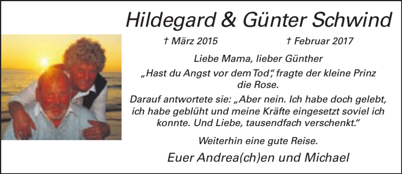 <p>Hildegard &amp; Günter Schwind<br />† März 2015</p>
<p>† Februar 2017</p>
<p>Liebe Mama, lieber Günther<br />„Hast du Angst vor demTod“, fragte der kleine Prinz<br />die Rose.<br />Darauf antwortete sie: „Aber nein. Ich habe doch gelebt,<br />ich habe geblüht und meine Kräfte eingesetzt soviel ich<br />konnte. Und Liebe, tausendfach verschenkt.“<br />Weiterhin eine gute Reise.</p>
<p>Euer Andrea(ch)en und Michael</p>