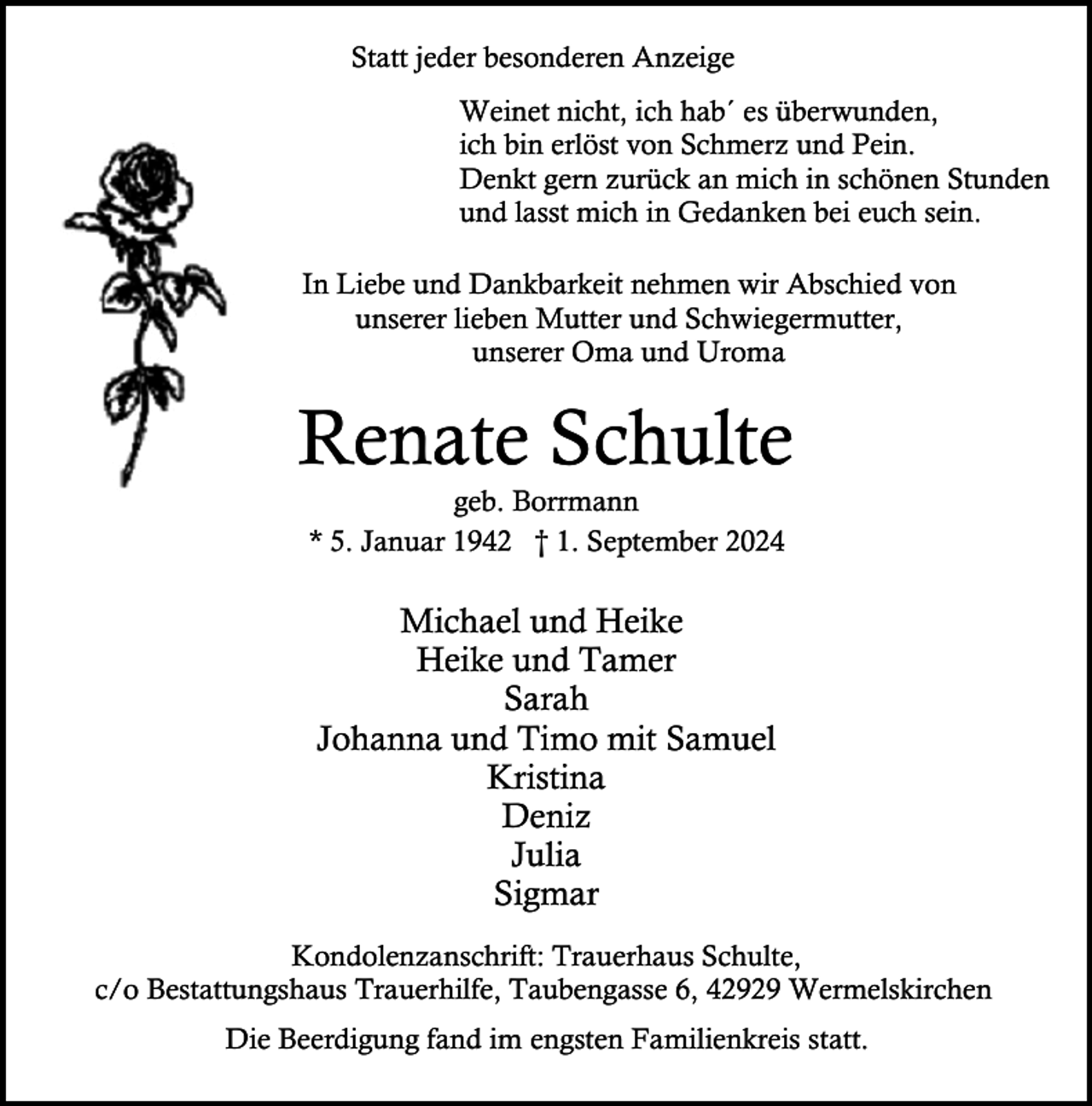 <p>Statt jeder besonderen Anzeige<br />Weinet nicht, ich hab´ es überwunden,<br />ich bin erlöst von Schmerz und Pein.<br />Denkt gern zurück an mich in schönen Stunden<br />und lasst mich in Gedanken bei euch sein.<br />In Liebe und Dankbarkeit nehmen wir Abschied von<br />unserer lieben Mutter und Schwiegermutter,<br />unserer Oma und Uroma</p><p>Renate Schulte<br />geb. Borrmann<br />* 5. Januar 1942 † 1. September 2024</p><p>Michael und Heike<br />Heike und Tamer<br />Sarah<br />Johanna und Timo mit Samuel<br />Kristina<br />Deniz<br />Julia<br />Sigmar<br />Kondolenzanschrift: Trauerhaus Schulte,<br />c/o Bestattungshaus Trauerhilfe, Taubengasse 6, 42929 Wermelskirchen<br />Die Beerdigung fand im engsten Familienkreis statt.</p>