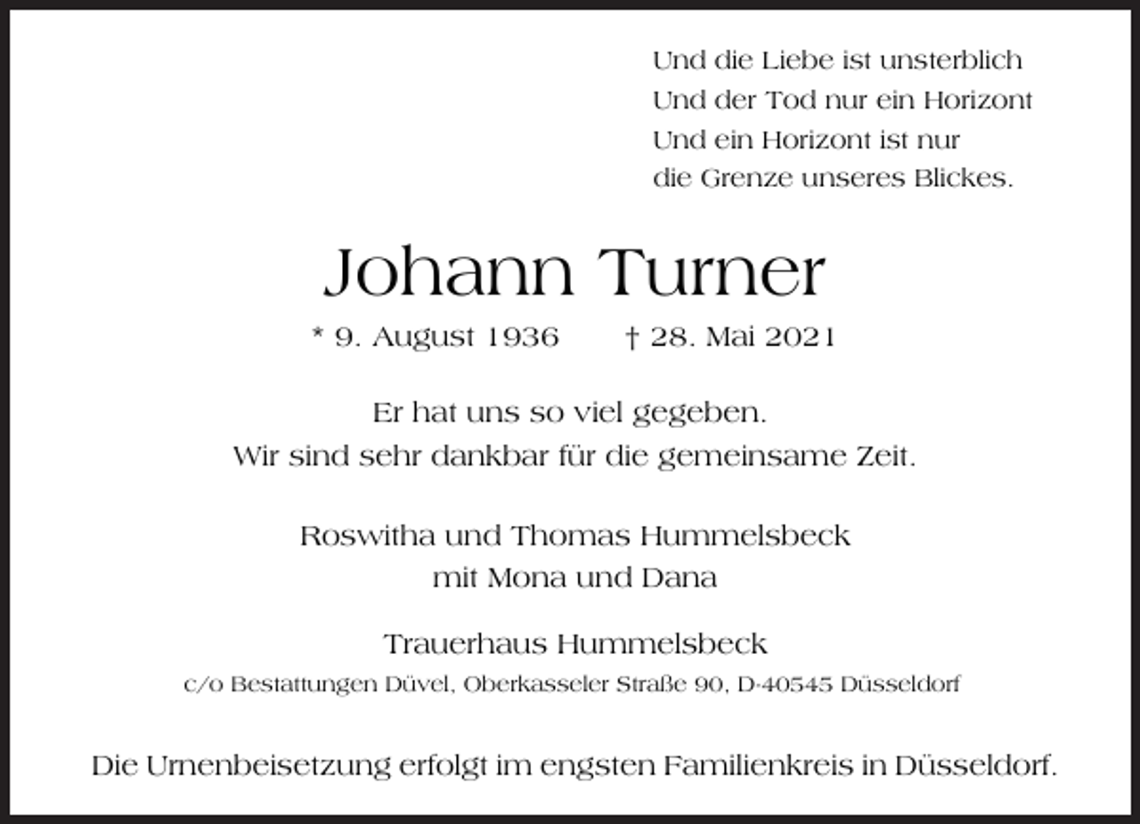 <p>Und die Liebe ist unsterblich<br />Und der Tod nur ein Horizont<br />Und ein Horizont ist nur<br />die Grenze unseres Blickes.</p><p>Johann Turner</p><p>* 9. August 1936</p><p>† 28. Mai 2021</p><p>Er hat uns so viel gegeben.<br />Wir sind sehr dankbar für die gemeinsame Zeit.<br />Roswitha und Thomas Hummelsbeck<br />mit Mona und Dana<br />Trauerhaus Hummelsbeck<br />c/o Bestattungen Düvel, Oberkasseler Straße 90, D-40545 Düsseldorf</p><p>Die Urnenbeisetzung erfolgt im engsten Familienkreis in Düsseldorf.</p>