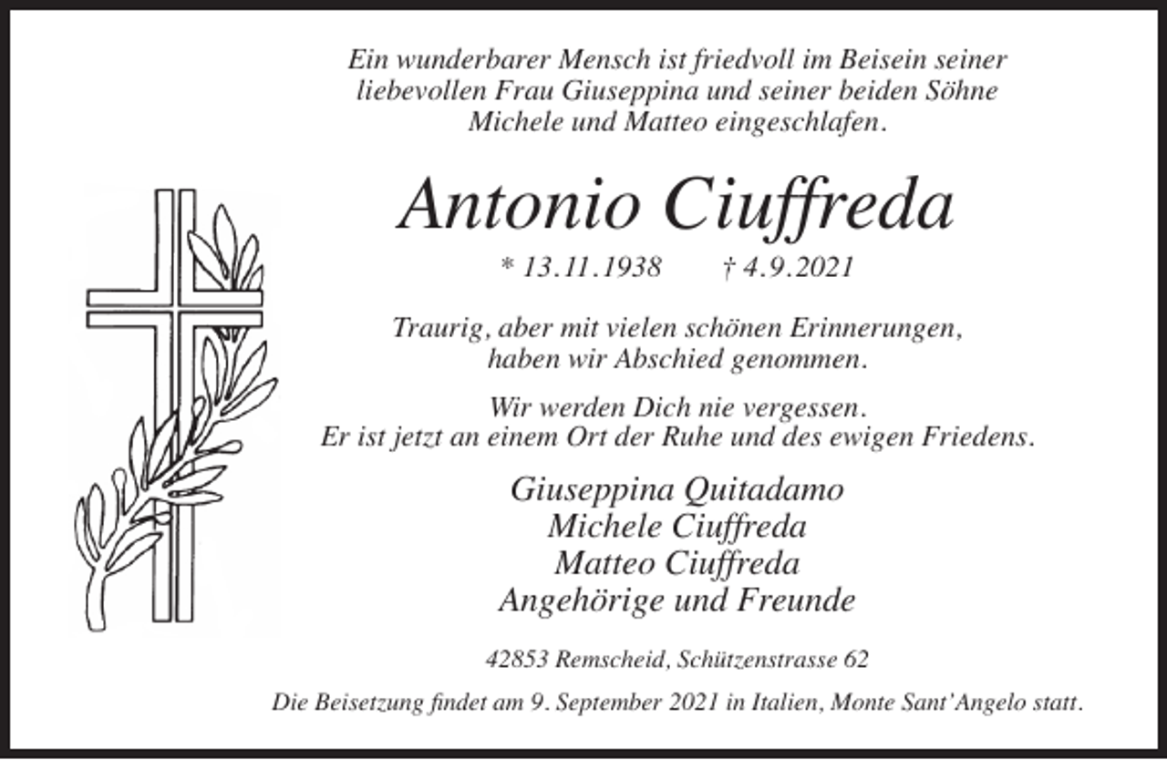 <p>Ein wunderbarer Mensch ist friedvoll im Beisein seiner<br />liebevollen Frau Giuseppina und seiner beiden Söhne<br />Michele und Matteo eingeschlafen.</p><p>Antonio Ciuffreda<br />* 13. 11. 1938</p><p>† 4. 9. 2021</p><p>Traurig, aber mit vielen schönen Erinnerungen,<br />haben wir Abschied genommen.<br />Wir werden Dich nie vergessen.<br />Er ist jetzt an einem Ort der Ruhe und des ewigen Friedens.</p><p>Giuseppina Quitadamo<br />Michele Ciuffreda<br />Matteo Ciuffreda<br />Angehörige und Freunde<br />42853 Remscheid, Schützenstrasse 62<br />Die Beisetzung ﬁndet am 9. September 2021 in Italien, Monte SantʼAngelo statt.</p>