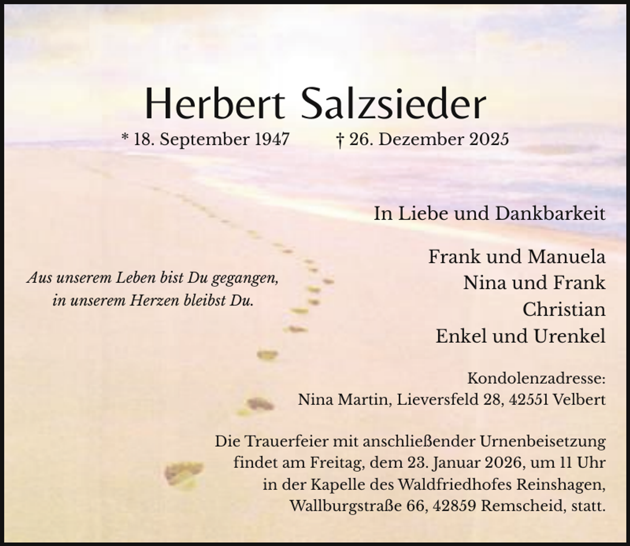 <p>Herbert Salzsieder</p><p>* 18. September 1947</p><p>† 26. Dezember 2025</p><p>In Liebe und Dankbarkeit<br />Aus unserem Leben bist Du gegangen,<br />in unserem Herzen bleibst Du.</p><p>Frank und Manuela<br />Nina und Frank<br />Christian<br />Enkel und Urenkel<br />Kondolenzadresse:<br />Nina Martin, Lieversfeld 28, 42551 Velbert</p><p>Die Trauerfeier mit anschließender Urnenbeisetzung<br />findet am Freitag, dem 23. Januar 2026, um 11 Uhr<br />in der Kapelle des Waldfriedhofes Reinshagen,<br />Wallburgstraße 66, 42859 Remscheid, statt.</p>