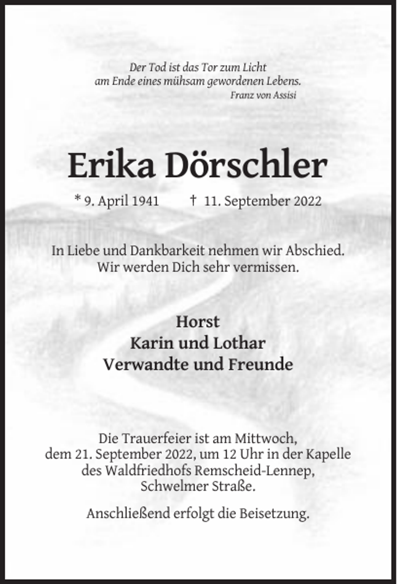<p>Der Tod ist das Tor zum Licht<br />am Ende eines mühsam gewordenen Lebens.<br />Franz von Assisi</p><p>Erika Dörschler<br />* 9. April 1941</p><p>† 11. September 2022</p><p>In Liebe und Dankbarkeit nehmen wir Abschied.<br />Wir werden Dich sehr vermissen.</p><p>Horst<br />Karin und Lothar<br />Verwandte und Freunde</p><p>Die Trauerfeier ist am Mittwoch,<br />dem 21. September 2022, um 12 Uhr in der Kapelle<br />des Waldfriedhofs Remscheid-Lennep,<br />Schwelmer Straße.<br />Anschließend erfolgt die Beisetzung.</p>