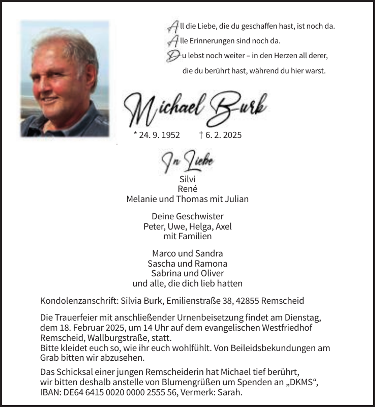 <p>all die Liebe, die du geschaffen hast, ist noch da.<br />alle Erinnerungen sind noch da.<br />du lebst noch weiter – in den Herzen all derer,<br />die du berührt hast, während du hier warst.</p>
<p>* 24. 9. 1952</p>
<p>† 6. 2. 2025</p>
<p>Silvi<br />René<br />Melanie und Thomas mit Julian<br />Deine Geschwister<br />Peter, Uwe, Helga, Axel<br />mit Familien<br />Marco und Sandra<br />Sascha und Ramona<br />Sabrina und Oliver<br />und alle, die dich lieb hatten<br />Kondolenzanschrift: Silvia Burk, Emilienstraße 38, 42855 Remscheid<br />Die Trauerfeier mit anschließender Urnenbeisetzung findet am Dienstag,<br />dem 18. Februar 2025, um 14 Uhr auf dem evangelischen Westfriedhof<br />Remscheid, Wallburgstraße, statt.<br />Bitte kleidet euch so, wie ihr euch wohlfühlt. Von Beileidsbekundungen am<br />Grab bitten wir abzusehen.<br />Das Schicksal einer jungen Remscheiderin hat Michael tief berührt,<br />wir bitten deshalb anstelle von Blumengrüßen um Spenden an „DKMS“,<br />IBAN: DE15 002000 2556, Vermerk: Sarah.</p>
