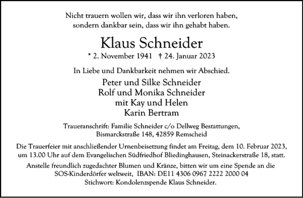 <p>Nicht trauern wollen wir, dass wir ihn verloren haben,<br />sondern dankbar sein, dass wir ihn gehabt haben.</p><p>Klaus Schneider</p><p>* 2. November 1941 † 24. Januar 2023<br />In Liebe und Dankbarkeit nehmen wir Abschied.</p><p>Peter und Silke Schneider<br />Rolf und Monika Schneider<br />mit Kay und Helen<br />Karin Bertram<br />Traueranschrift: Familie Schneider c/o Dellweg Bestattungen,<br />Bismarckstraße 148, 42859 Remscheid<br />Die Trauerfeier mit anschließender Urnenbeisetzung findet am Freitag, dem 10. Februar 2023,<br />um 13.00 Uhr auf dem Evangelischen Südfriedhof Bliedinghausen, Steinackerstraße 18, statt.<br />Anstelle freundlich zugedachter Blumen und Kränze, bitten wir um eine Spende an die<br />SOS-Kinderdörfer weltweit, IBAN: DE11 4306 0967 222004<br />Stichwort: Kondolenzspende Klaus Schneider.</p>