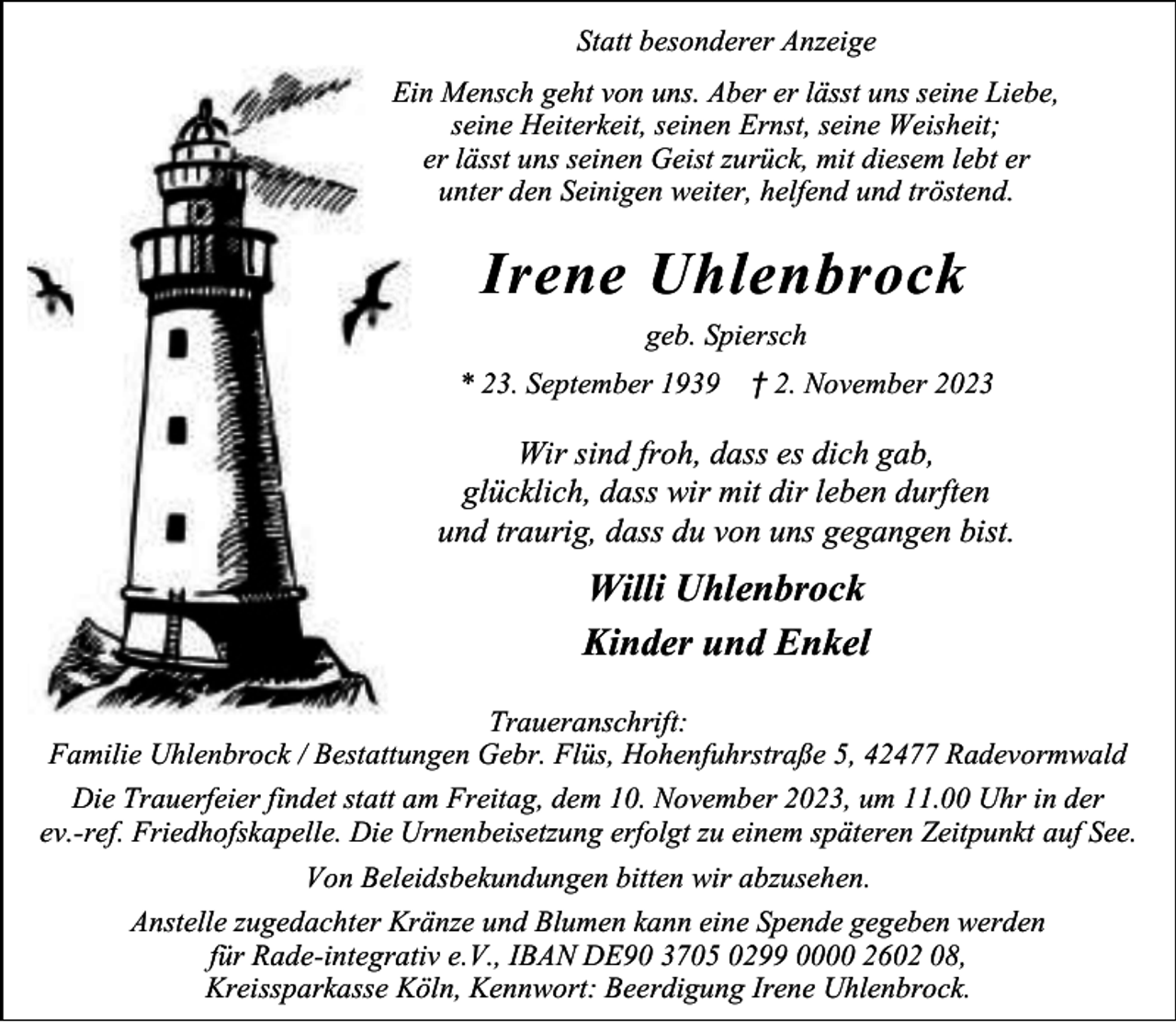 <p>Statt besonderer Anzeige<br />Ein Mensch geht von uns. Aber er lässt uns seine Liebe,<br />seine Heiterkeit, seinen Ernst, seine Weisheit;<br />er lässt uns seinen Geist zurück, mit diesem lebt er<br />unter den Seinigen weiter, helfend und tröstend.</p><p>Irene Uhlenbrock<br />geb. Spiersch<br />* 23. September 1939</p><p>† 2. November 2023</p><p>Wir sind froh, dass es dich gab,<br />glücklich, dass wir mit dir leben durften<br />und traurig, dass du von uns gegangen bist.</p><p>Willi Uhlenbrock<br />Kinder und Enkel<br />Traueranschrift:<br />Familie Uhlenbrock / Bestattungen Gebr. Flüs, Hohenfuhrstraße 5, 42477 Radevormwald<br />Die Trauerfeier findet statt am Freitag, dem 10. November 2023, um 11.00 Uhr in der<br />ev.-ref. Friedhofskapelle. Die Urnenbeisetzung erfolgt zu einem späteren Zeitpunkt auf See.<br />Von Beleidsbekundungen bitten wir abzusehen.<br />Anstelle zugedachter Kränze und Blumen kann eine Spende gegeben werden<br />für Rade-integrativ e.V., IBAN DE90 3705 0299 0000 2602 08,<br />Kreissparkasse Köln, Kennwort: Beerdigung Irene Uhlenbrock.</p>