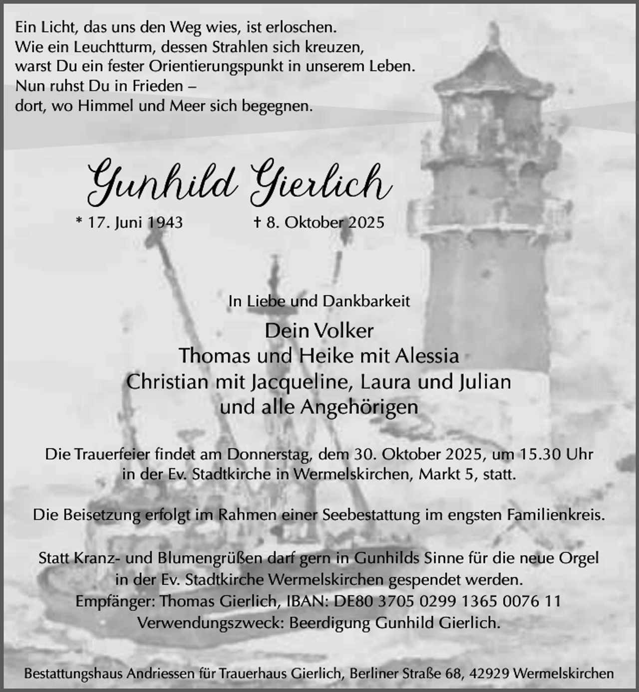 <p>Ein Licht, das uns den Weg wies, ist erloschen.<br />Wie ein Leuchtturm, dessen Strahlen sich kreuzen,<br />warst Du ein fester Orientierungspunkt in unserem Leben.<br />Nun ruhst Du in Frieden –<br />dort, wo Himmel und Meer sich begegnen.</p><p>Gunhild Gierlich<br />* 17. Juni 1943</p><p>† 8. Oktober 2025</p><p>In Liebe und Dankbarkeit</p><p>Dein Volker<br />Thomas und Heike mit Alessia<br />Christian mit Jacqueline, Laura und Julian<br />und alle Angehörigen<br />Die Trauerfeier findet am Donnerstag, dem 30. Oktober 2025, um 15.30 Uhr<br />in der Ev. Stadtkirche in Wermelskirchen, Markt 5, statt.<br />Die Beisetzung erfolgt im Rahmen einer Seebestattung im engsten Familienkreis.<br />Statt Kranz- und Blumengrüßen darf gern in Gunhilds Sinne für die neue Orgel<br />in der Ev. Stadtkirche Wermelskirchen gespendet werden.<br />Empfänger: Thomas Gierlich, IBAN: DE80 3705 0299 1365 0076 11<br />Verwendungszweck: Beerdigung Gunhild Gierlich.<br />Bestattungshaus Andriessen für Trauerhaus Gierlich, Berliner Straße 68, 42929 Wermelskirchen</p>