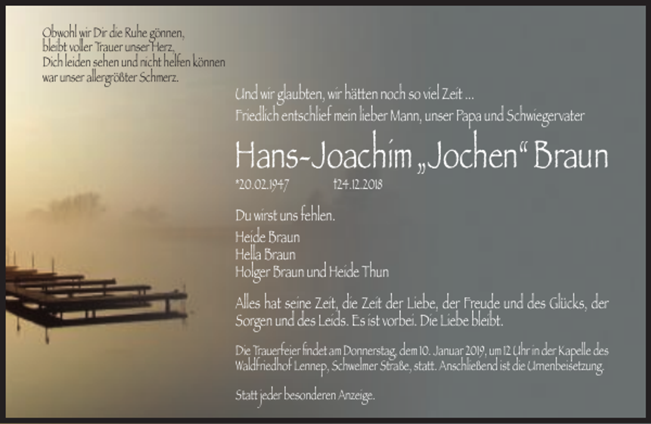 <p>Obwohl wir Dir die Ruhe gönnen,<br />bleibt voller Trauer unser Herz,<br />Dich leiden sehen und nicht helfen können<br />war unser allergrößter Schmerz.</p><p>Und wir glaubten, wir hätten noch so viel Zeit ...<br />Friedlich entschlief mein lieber Mann, unser Papa und Schwiegervater</p><p>Hans-Joachim„Jochen“Braun<br />*20.02.1947</p><p>†24.12.2018</p><p>Du wirst uns fehlen.<br />Heide Braun<br />Hella Braun<br />Holger Braun und Heide Thun<br />Alles hat seine Zeit, die Zeit der Liebe, der Freude und des Glücks, der<br />Sorgen und des Leids. Es ist vorbei. Die Liebe bleibt.<br />Die Trauerfeier ﬁndet am Donnerstag, dem 10. Januar 2019, um 12 Uhr in der Kapelle des<br />Waldfriedhof Lennep, Schwelmer Straße, statt. Anschließend ist die Urnenbeisetzung.<br />Statt jeder besonderen Anzeige.</p>