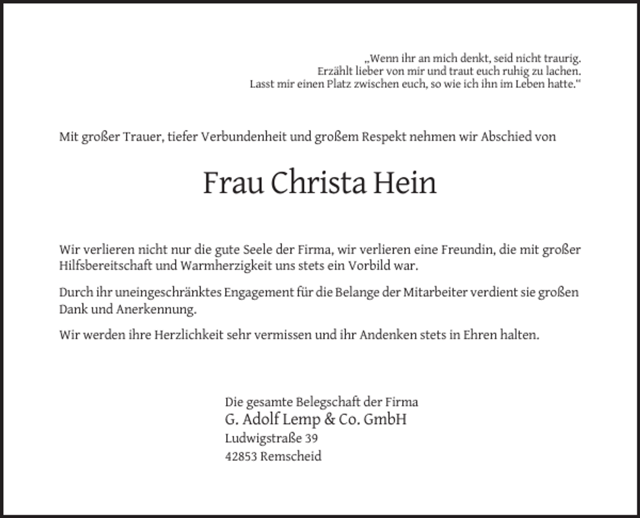 <p>„Wenn ihr an mich denkt, seid nicht traurig.<br />Erzählt lieber von mir und traut euch ruhig zu lachen.<br />Lasst mir einen Platz zwischen euch, so wie ich ihn im Leben hatte.“</p><p>Mit großer Trauer, tiefer Verbundenheit und großem Respekt nehmen wir Abschied von</p><p>Frau Christa Hein<br />Wir verlieren nicht nur die gute Seele der Firma, wir verlieren eine Freundin, die mit großer<br />Hilfsbereitschaft und Warmherzigkeit uns stets ein Vorbild war.<br />Durch ihr uneingeschränktes Engagement für die Belange der Mitarbeiter verdient sie großen<br />Dank und Anerkennung.<br />Wir werden ihre Herzlichkeit sehr vermissen und ihr Andenken stets in Ehren halten.</p><p>Die gesamte Belegschaft der Firma</p><p>G. Adolf Lemp &amp; Co. GmbH<br />Ludwigstraße 39<br />42853 Remscheid</p>