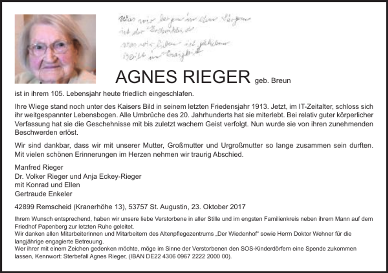 <p>AGNES RIEGER geb. Breun<br />ist in ihrem 105. Lebensjahr heute friedlich eingeschlafen.<br />Ihre Wiege stand noch unter des Kaisers Bild in seinem letzten Friedensjahr 1913. Jetzt, im IT-Zeitalter, schloss sich<br />ihr weitgespannter Lebensbogen. Alle Umbrüche des 20. Jahrhunderts hat sie miterlebt. Bei relativ guter körperlicher<br />Verfassung hat sie die Geschehnisse mit bis zuletzt wachem Geist verfolgt. Nun wurde sie von ihren zunehmenden<br />Beschwerden erlöst.<br />Wir sind dankbar, dass wir mit unserer Mutter, Großmutter und Urgroßmutter so lange zusammen sein durften.<br />Mit vielen schönen Erinnerungen im Herzen nehmen wir traurig Abschied.<br />Manfred Rieger<br />Dr. Volker Rieger und Anja Eckey-Rieger<br />mit Konrad und Ellen<br />Gertraude Enkeler<br />42899 Remscheid (Kranerhöhe 13), 53757 St. Augustin, 23. Oktober 2017<br />Ihrem Wunsch entsprechend, haben wir unsere liebe Verstorbene in aller Stille und im engsten Familienkreis neben ihrem Mann auf dem<br />Friedhof Papenberg zur letzten Ruhe geleitet.<br />Wir danken allen Mitarbeiterinnen und Mitarbeitern des Altenpflegezentrums „Der Wiedenhof“ sowie Herrn Doktor Wehner für die<br />langjährige engagierte Betreuung.<br />Wer ihrer mit einem Zeichen gedenken möchte, möge im Sinne der Verstorbenen den SOS-Kinderdörfern eine Spende zukommen<br />lassen, Kennwort: Sterbefall Agnes Rieger, (IBAN DE22 4306 0967 2220).</p>