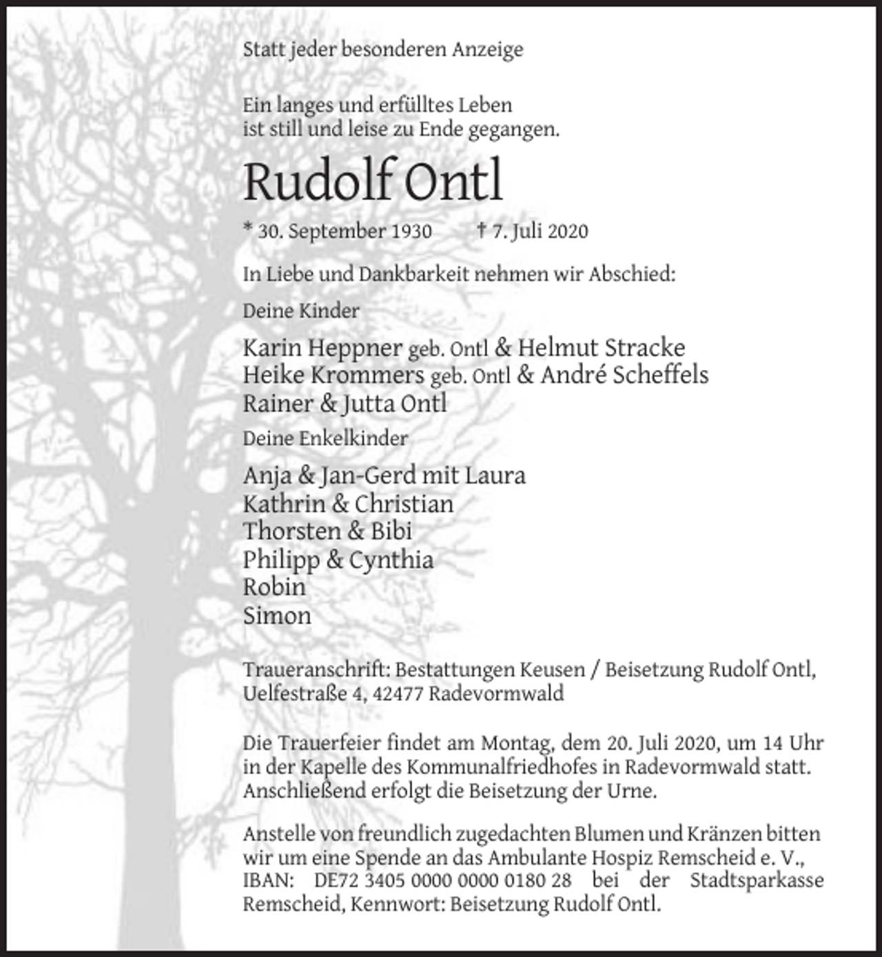 <p>Statt jeder besonderen Anzeige<br />Ein langes und erfülltes Leben<br />ist still und leise zu Ende gegangen.</p><p>Rudolf Ontl<br />* 30. September 1930</p><p>† 7. Juli 2020</p><p>In Liebe und Dankbarkeit nehmen wir Abschied:<br />Deine Kinder</p><p>Karin Heppner geb. Ontl &amp; Helmut Stracke<br />Heike Krommers geb. Ontl &amp; André Scheffels<br />Rainer &amp; Jutta Ontl<br />Deine Enkelkinder</p><p>Anja &amp; Jan-Gerd mit Laura<br />Kathrin &amp; Christian<br />Thorsten &amp; Bibi<br />Philipp &amp; Cynthia<br />Robin<br />Simon<br />Traueranschrift: Bestattungen Keusen / Beisetzung Rudolf Ontl,<br />Uelfestraße 4, 42477 Radevormwald<br />Die Trauerfeier findet am Montag, dem 20. Juli 2020, um 14 Uhr<br />in der Kapelle des Kommunalfriedhofes in Radevormwald statt.<br />Anschließend erfolgt die Beisetzung der Urne.<br />Anstelle von freundlich zugedachten Blumen und Kränzen bitten<br />wir um eine Spende an das Ambulante Hospiz Remscheid e. V.,<br />IBAN: DE72 3405 0180 28 bei der Stadtsparkasse<br />Remscheid, Kennwort: Beisetzung Rudolf Ontl.</p>
