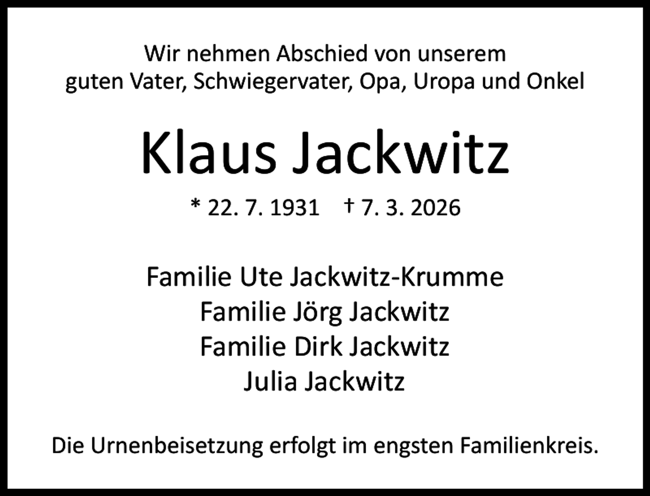 <p>Wir nehmen Abschied von unserem<br />guten Vater, Schwiegervater, Opa, Uropa und Onkel</p><p>Klaus Jackwitz<br />* 22. 7. 1931 † 7. 3. 2026</p><p>Familie Ute Jackwitz-Krumme<br />Familie Jörg Jackwitz<br />Familie Dirk Jackwitz<br />Julia Jackwitz<br />Die Urnenbeisetzung erfolgt im engsten Familienkreis.</p>