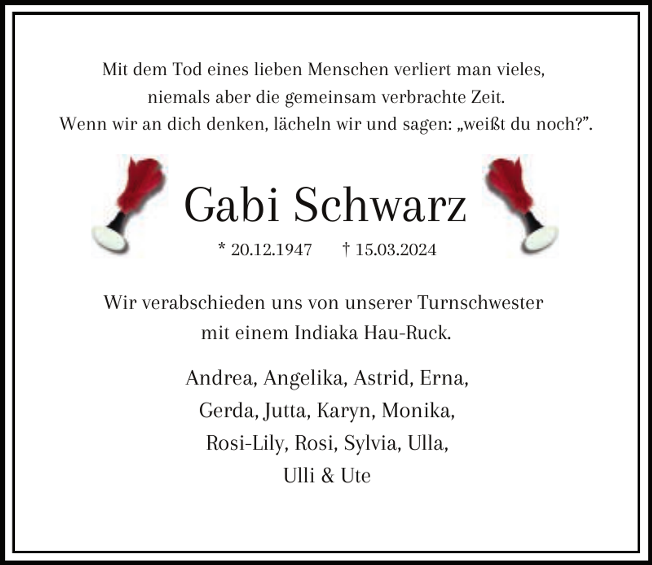 <p>Mit dem Tod eines lieben Menschen verliert man vieles,<br />niemals aber die gemeinsam verbrachte Zeit.<br />Wenn wir an dich denken, lächeln wir und sagen: „weißt du noch?”.</p><p>Gabi Schwarz<br />* 20.12.1947</p><p>† 15.03.2024</p><p>Wir verabschieden uns von unserer Turnschwester<br />mit einem Indiaka Hau-Ruck.</p><p>Andrea, Angelika, Astrid, Erna,<br />Gerda, Jutta, Karyn, Monika,<br />Rosi-Lily, Rosi, Sylvia, Ulla,<br />Ulli &amp; Ute</p>