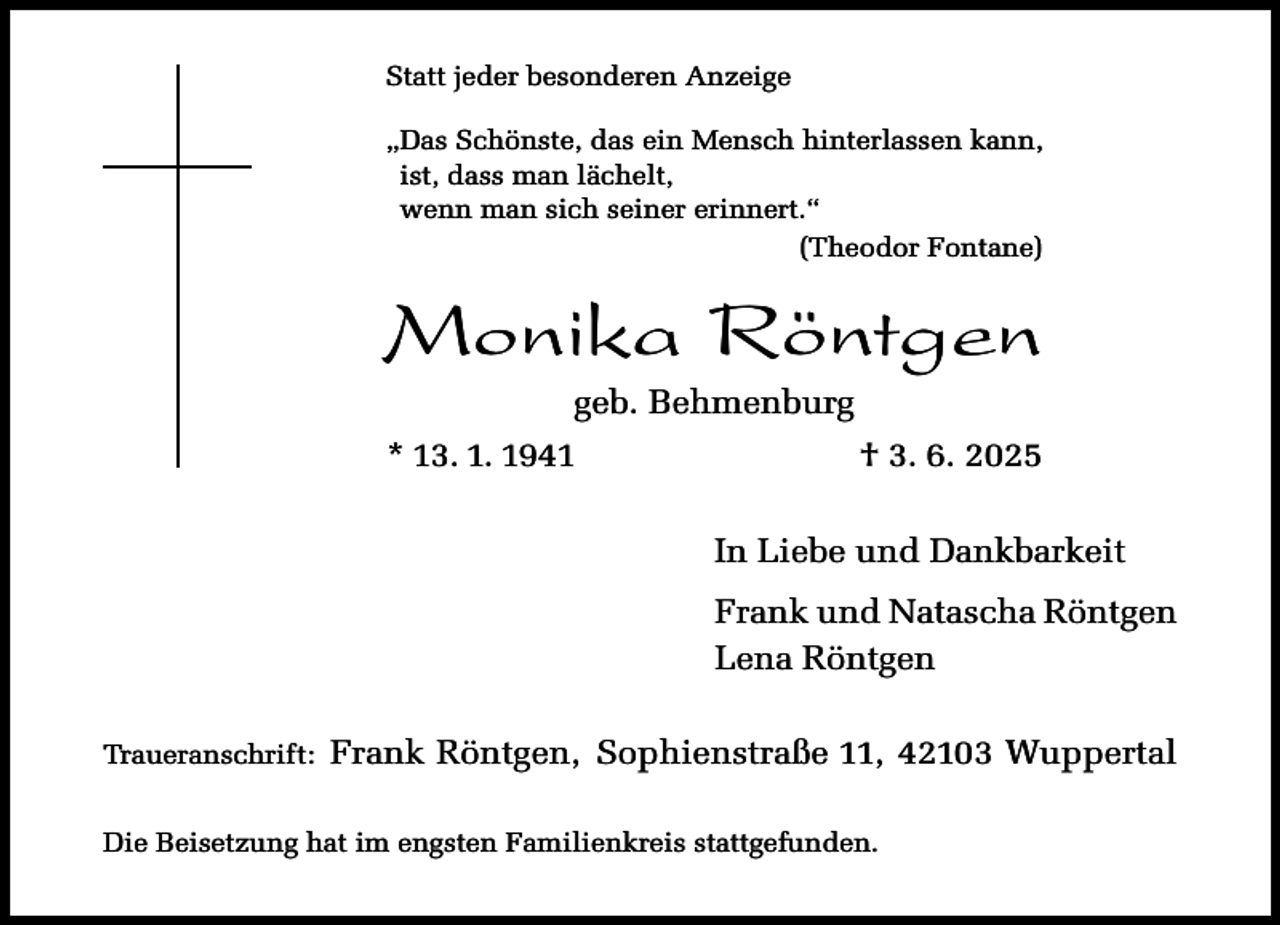 <p>Statt jeder besonderen Anzeige<br />„Das Schönste, das ein Mensch hinterlassen kann,<br />ist, dass man lächelt,<br />wenn man sich seiner erinnert.“<br />(Theodor Fontane)</p><p>Monika Röntgen<br />geb. Behmenburg</p><p>* 13. 1. 1941</p><p>† 3. 6. 2025<br />In Liebe und Dankbarkeit<br />Frank und Natascha Röntgen<br />Lena Röntgen</p><p>Traueranschrift:</p><p>Frank Röntgen, Sophienstraße 11, 42103 Wuppertal</p><p>Die Beisetzung hat im engsten Familienkreis stattgefunden.</p>