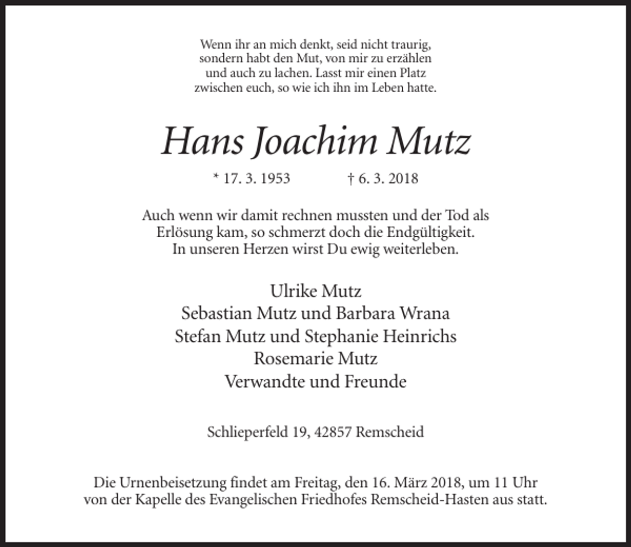 <p>Wenn ihr an mich denkt, seid nicht traurig,<br />sondern habt den Mut, von mir zu erzählen<br />und auch zu lachen. Lasst mir einen Platz<br />zwischen euch, so wie ich ihn im Leben hatte.</p><p>Hans Joachim Mutz<br />* 17. 3. 1953</p><p>† 6. 3. 2018</p><p>Auch wenn wir damit rechnen mussten und der Tod als<br />Erlösung kam, so schmerzt doch die Endgültigkeit.<br />In unseren Herzen wirst Du ewig weiterleben.</p><p>Ulrike Mutz<br />Sebastian Mutz und Barbara Wrana<br />Stefan Mutz und Stephanie Heinrichs<br />Rosemarie Mutz<br />Verwandte und Freunde<br />Schlieperfeld 19, 42857 Remscheid<br />Die Urnenbeisetzung findet am Freitag, den 16. März 2018, um 11 Uhr<br />von der Kapelle des Evangelischen Friedhofes Remscheid-Hasten aus statt.</p>