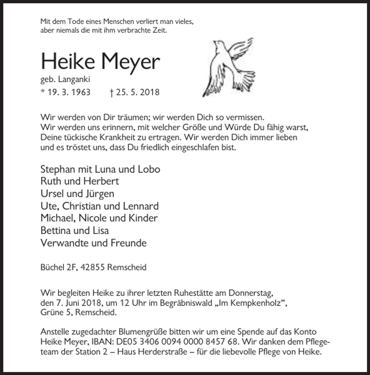 <p>Mit dem Tode eines Menschen verliert man vieles,<br />aber niemals die mit ihm verbrachte Zeit.</p><p>Heike Meyer<br />geb. Langanki<br />* 19. 3. 1963</p><p>† 25. 5. 2018</p><p>Wir werden von Dir träumen; wir werden Dich so vermissen.<br />Wir werden uns erinnern, mit welcher Größe und Würde Du fähig warst,<br />Deine tückische Krankheit zu ertragen. Wir werden Dich immer lieben<br />und es tröstet uns, dass Du friedlich eingeschlafen bist.</p><p>Stephan mit Luna und Lobo<br />Ruth und Herbert<br />Ursel und Jürgen<br />Ute, Christian und Lennard<br />Michael, Nicole und Kinder<br />Bettina und Lisa<br />Verwandte und Freunde<br />Büchel 2F, 42855 Remscheid<br />Wir begleiten Heike zu ihrer letzten Ruhestätte am Donnerstag,<br />den 7. Juni 2018, um 12 Uhr im Begräbniswald „Im Kempkenholz“,<br />Grüne 5, Remscheid.<br />Anstelle zugedachter Blumengrüße bitten wir um eine Spende auf das Konto<br />Heike Meyer, IBAN: DE05 3406 0094 0000 8457 68. Wir danken dem Pflegeteam der Station 2 – Haus Herderstraße – für die liebevolle Pflege von Heike.</p>