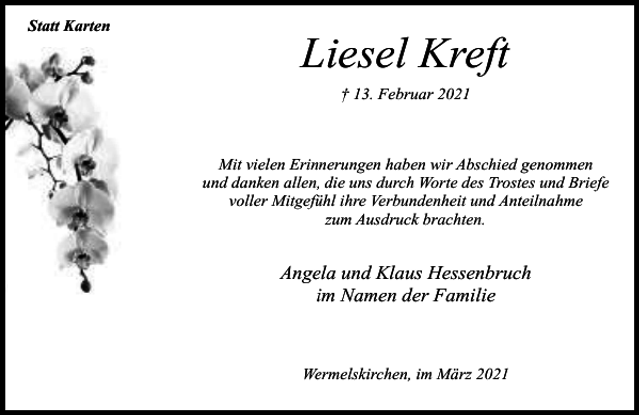 <p>Statt Karten</p><p>Liesel Kreft<br />† 13. Februar 2021</p><p>Mit vielen Erinnerungen haben wir Abschied genommen<br />und danken allen, die uns durch Worte des Trostes und Briefe<br />voller Mitgefühl ihre Verbundenheit und Anteilnahme<br />zum Ausdruck brachten.</p><p>Angela und Klaus Hessenbruch<br />im Namen der Familie</p><p>Wermelskirchen, im März 2021</p>