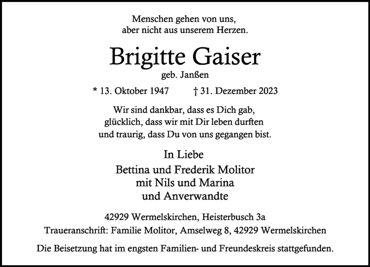 <p>Menschen gehen von uns,<br />aber nicht aus unserem Herzen.</p><p>Brigitte Gaiser<br />geb. Janßen</p><p>* 13. Oktober 1947</p><p>† 31. Dezember 2023</p><p>Wir sind dankbar, dass es Dich gab,<br />glücklich, dass wir mit Dir leben durften<br />und traurig, dass Du von uns gegangen bist.</p><p>In Liebe<br />Bettina und Frederik Molitor<br />mit Nils und Marina<br />und Anverwandte<br />42929 Wermelskirchen, Heisterbusch 3a<br />Traueranschrift: Familie Molitor, Amselweg 8, 42929 Wermelskirchen<br />Die Beisetzung hat im engsten Familien- und Freundeskreis stattgefunden.</p>