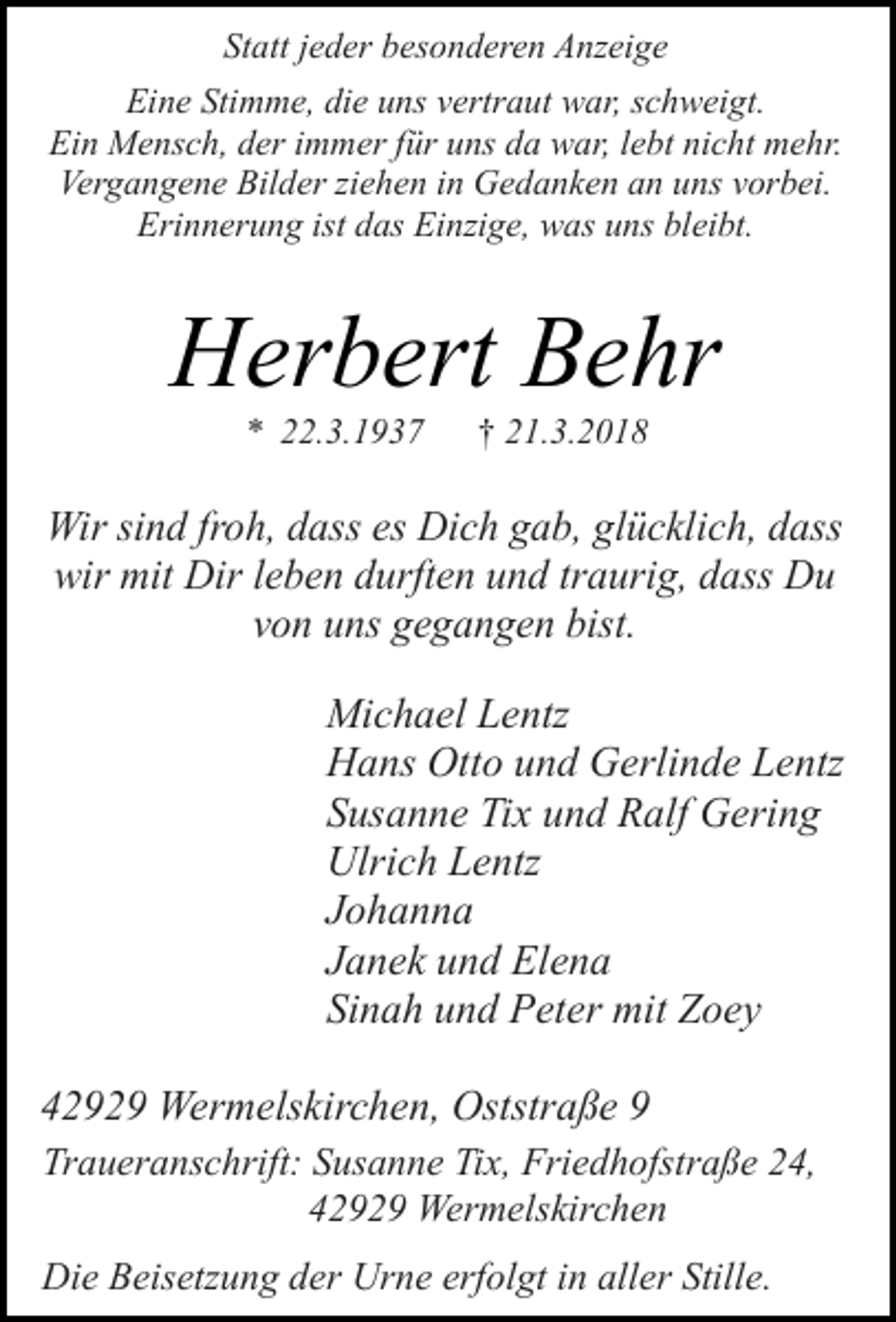 <p>Statt jeder besonderen Anzeige<br />Eine Stimme, die uns vertraut war, schweigt.<br />Ein Mensch, der immer für uns da war, lebt nicht mehr.<br />Vergangene Bilder ziehen in Gedanken an uns vorbei.<br />Erinnerung ist das Einzige, was uns bleibt.</p><p>Herbert Behr<br />* 22.3.1937</p><p>† 21.3.2018</p><p>Wir sind froh, dass es Dich gab, glücklich, dass<br />wir mit Dir leben durften und traurig, dass Du<br />von uns gegangen bist.<br />Michael Lentz<br />Hans Otto und Gerlinde Lentz<br />Susanne Tix und Ralf Gering<br />Ulrich Lentz<br />Johanna<br />Janek und Elena<br />Sinah und Peter mit Zoey<br />42929 Wermelskirchen, Oststraße 9<br />Traueranschrift: Susanne Tix, Friedhofstraße 24,<br />42929 Wermelskirchen<br />Die Beisetzung der Urne erfolgt in aller Stille.</p>