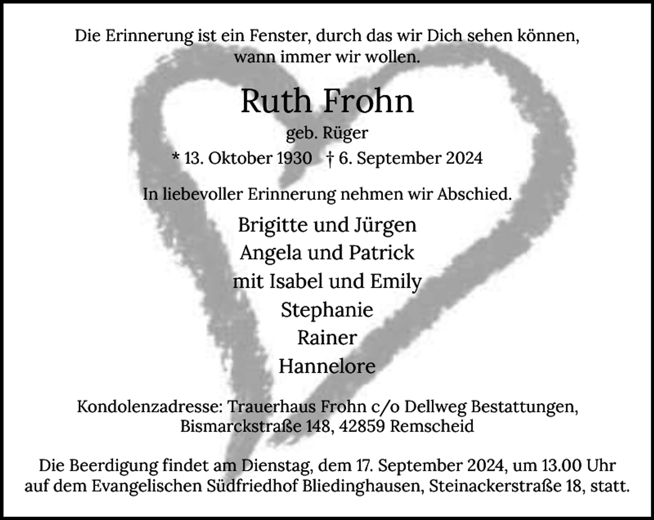 <p>Die Erinnerung ist ein Fenster, durch das wir Dich sehen können,<br />wann immer wir wollen.</p><p>Ruth Frohn<br />geb. Rüger</p><p>* 13. Oktober 1930 † 6. September 2024<br />In liebevoller Erinnerung nehmen wir Abschied.</p><p>Brigitte und Jürgen<br />Angela und Patrick<br />mit Isabel und Emily<br />Stephanie<br />Rainer<br />Hannelore<br />Kondolenzadresse: Trauerhaus Frohn c/o Dellweg Bestattungen,<br />Bismarckstraße 148, 42859 Remscheid<br />Die Beerdigung findet am Dienstag, dem 17. September 2024, um 13.00 Uhr<br />auf dem Evangelischen Südfriedhof Bliedinghausen, Steinackerstraße 18, statt.</p>