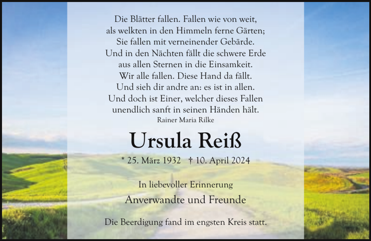 <p>Die Blätter fallen. Fallen wie von weit,<br />als welkten in den Himmeln ferne Gärten;<br />Sie fallen mit verneinender Gebärde.<br />Und in den Nächten fällt die schwere Erde<br />aus allen Sternen in die Einsamkeit.<br />Wir alle fallen. Diese Hand da fällt.<br />Und sieh dir andre an: es ist in allen.<br />Und doch ist Einer, welcher dieses Fallen<br />unendlich sanft in seinen Händen hält.<br />Rainer Maria Rilke</p><p>Ursula Reiß</p><p>* 25. März 1932 † 10. April 2024<br />In liebevoller Erinnerung</p><p>Anverwandte und Freunde<br />Die Beerdigung fand im engsten Kreis statt.</p>