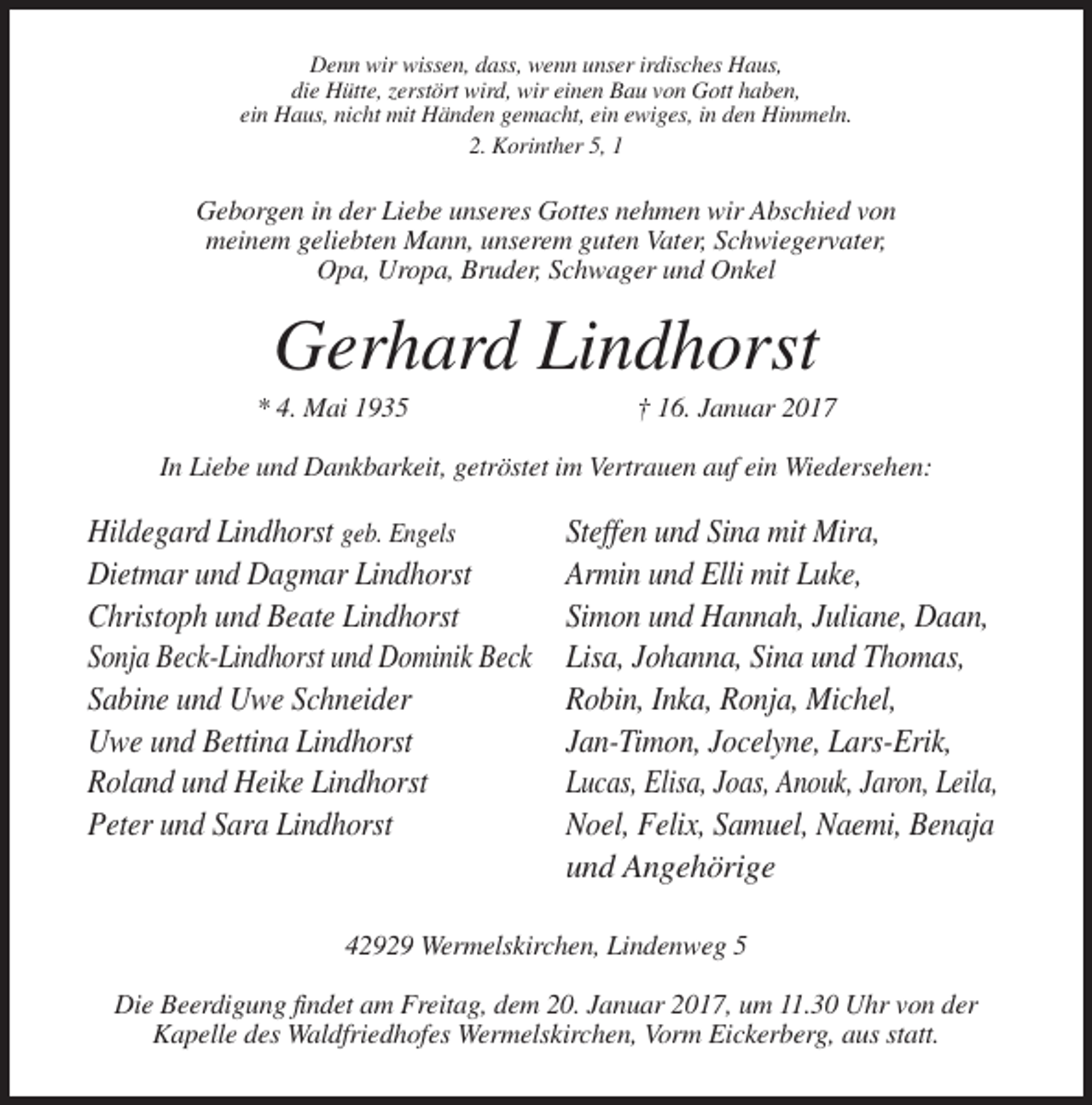 <p>Denn wir wissen, dass, wenn unser irdisches Haus,<br />die Hütte, zerstört wird, wir einen Bau von Gott haben,<br />ein Haus, nicht mit Händen gemacht, ein ewiges, in den Himmeln.<br />2. Korinther 5, 1</p><p>Geborgen in der Liebe unseres Gottes nehmen wir Abschied von<br />meinem geliebten Mann, unserem guten Vater, Schwiegervater,<br />Opa, Uropa, Bruder, Schwager und Onkel</p><p>Gerhard Lindhorst<br />* 4. Mai 1935</p><p>† 16. Januar 2017</p><p>In Liebe und Dankbarkeit, getröstet im Vertrauen auf ein Wiedersehen:</p><p>Hildegard Lindhorst geb. Engels<br />Dietmar und Dagmar Lindhorst<br />Christoph und Beate Lindhorst<br />Sonja Beck-Lindhorst und Dominik Beck<br />Sabine und Uwe Schneider<br />Uwe und Bettina Lindhorst<br />Roland und Heike Lindhorst<br />Peter und Sara Lindhorst</p><p>Steffen und Sina mit Mira,<br />Armin und Elli mit Luke,<br />Simon und Hannah, Juliane, Daan,<br />Lisa, Johanna, Sina und Thomas,<br />Robin, Inka, Ronja, Michel,<br />Jan-Timon, Jocelyne, Lars-Erik,<br />Lucas, Elisa, Joas, Anouk, Jaron, Leila,<br />Noel, Felix, Samuel, Naemi, Benaja<br />und Angehörige</p><p>42929 Wermelskirchen, Lindenweg 5<br />Die Beerdigung findet am Freitag, dem 20. Januar 2017, um 11.30 Uhr von der<br />Kapelle des Waldfriedhofes Wermelskirchen, Vorm Eickerberg, aus statt.</p>