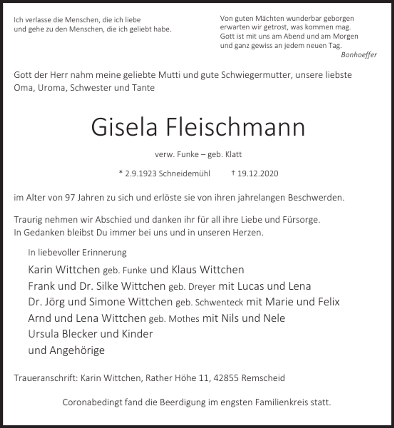 <p>Ich verlasse die Menschen, die ich liebe<br />und gehe zu den Menschen, die ich geliebt habe.</p><p>Von guten Mächten wunderbar geborgen<br />erwarten wir getrost, was kommen mag.<br />Gott ist mit uns am Abend und am Morgen<br />und ganz gewiss an jedem neuen Tag.<br />Bonhoeffer</p><p>Gott der Herr nahm meine geliebte Mutti und gute Schwiegermutter, unsere liebste<br />Oma, Uroma, Schwester und Tante</p><p>Gisela Fleischmann<br />verw. Funke – geb. Klatt<br />* 2.9.1923 Schneidemühl</p><p>† 19.12.2020</p><p>im Alter von 97 Jahren zu sich und erlöste sie von ihren jahrelangen Beschwerden.<br />Traurig nehmen wir Abschied und danken ihr für all ihre Liebe und Fürsorge.<br />In Gedanken bleibst Du immer bei uns und in unseren Herzen.<br />In liebevoller Erinnerung</p><p>Karin Wittchen geb. Funke und Klaus Wittchen<br />Frank und Dr. Silke Wittchen geb. Dreyer mit Lucas und Lena<br />Dr. Jörg und Simone Wittchen geb. Schwenteck mit Marie und Felix<br />Arnd und Lena Wittchen geb. Mothes mit Nils und Nele<br />Ursula Blecker und Kinder<br />und Angehörige<br />Traueranschrift: Karin Wittchen, Rather Höhe 11, 42855 Remscheid<br />Coronabedingt fand die Beerdigung im engsten Familienkreis statt.</p>