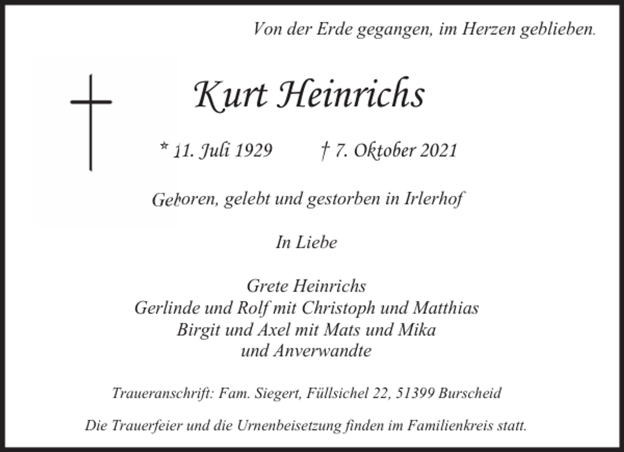 <p>Von der Erde gegangen, im Herzen geblieben.</p><p>Kurt Heinrichs<br />* 11. Juli 1929</p><p>† 7. Oktober 2021</p><p>Geboren, gelebt und gestorben in Irlerhof<br />In Liebe<br />Grete Heinrichs<br />Gerlinde und Rolf mit Christoph und Matthias<br />Birgit und Axel mit Mats und Mika<br />und Anverwandte<br />Traueranschrift: Fam. Siegert, Füllsichel 22, 51399 Burscheid<br />Die Trauerfeier und die Urnenbeisetzung finden im Familienkreis statt.</p>