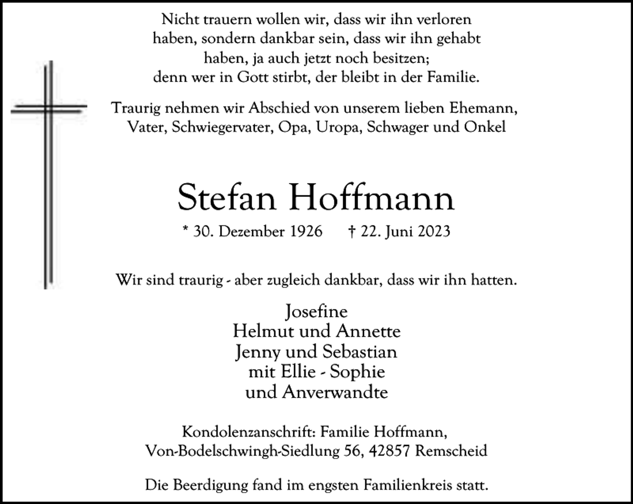 <p>Nicht trauern wollen wir, dass wir ihn verloren<br />haben, sondern dankbar sein, dass wir ihn gehabt<br />haben, ja auch jetzt noch besitzen;<br />denn wer in Gott stirbt, der bleibt in der Familie.<br />Traurig nehmen wir Abschied von unserem lieben Ehemann,<br />Vater, Schwiegervater, Opa, Uropa, Schwager und Onkel</p><p>Stefan Hoffmann<br />* 30. Dezember 1926</p><p>† 22. Juni 2023</p><p>Wir sind traurig - aber zugleich dankbar, dass wir ihn hatten.</p><p>Josefine<br />Helmut und Annette<br />Jenny und Sebastian<br />mit Ellie - Sophie<br />und Anverwandte<br />Kondolenzanschrift: Familie Hoffmann,<br />Von-Bodelschwingh-Siedlung 56, 42857 Remscheid<br />Die Beerdigung fand im engsten Familienkreis statt.</p>