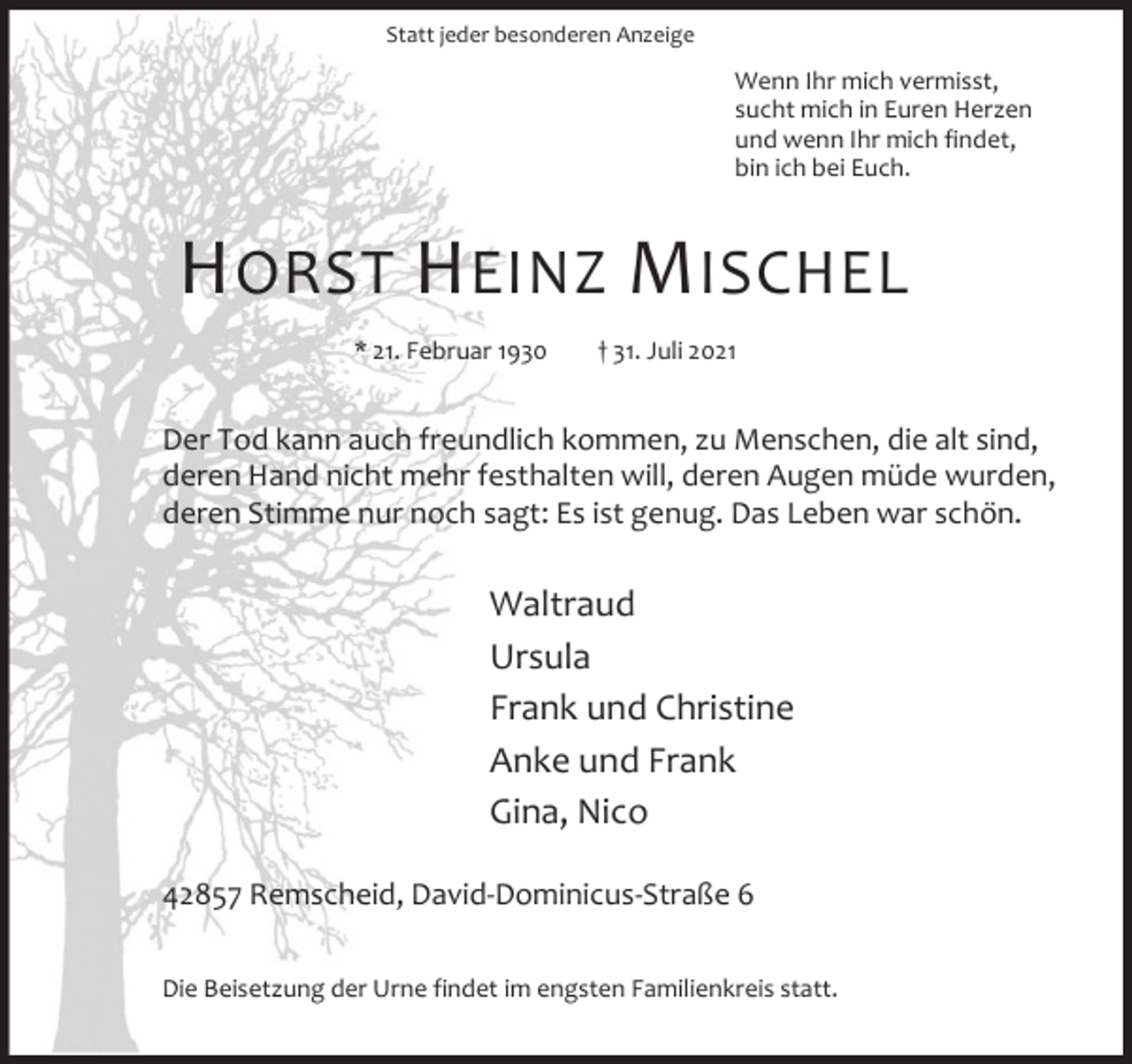<p>Statt jeder besonderen Anzeige</p><p>Wenn Ihr mich vermisst,<br />sucht mich in Euren Herzen<br />und wenn Ihr mich findet,<br />bin ich bei Euch.</p><p>H ORST H EINZ M ISCHEL<br />* 21. Februar 1930</p><p>† 31. Juli 2021</p><p>Der Tod kann auch freundlich kommen, zu Menschen, die alt sind,<br />deren Hand nicht mehr festhalten will, deren Augen müde wurden,<br />deren Stimme nur noch sagt: Es ist genug. Das Leben war schön.</p><p>Waltraud<br />Ursula<br />Frank und Christine<br />Anke und Frank<br />Gina, Nico<br />42857 Remscheid, David-Dominicus-Straße 6<br />Die Beisetzung der Urne findet im engsten Familienkreis statt.</p>