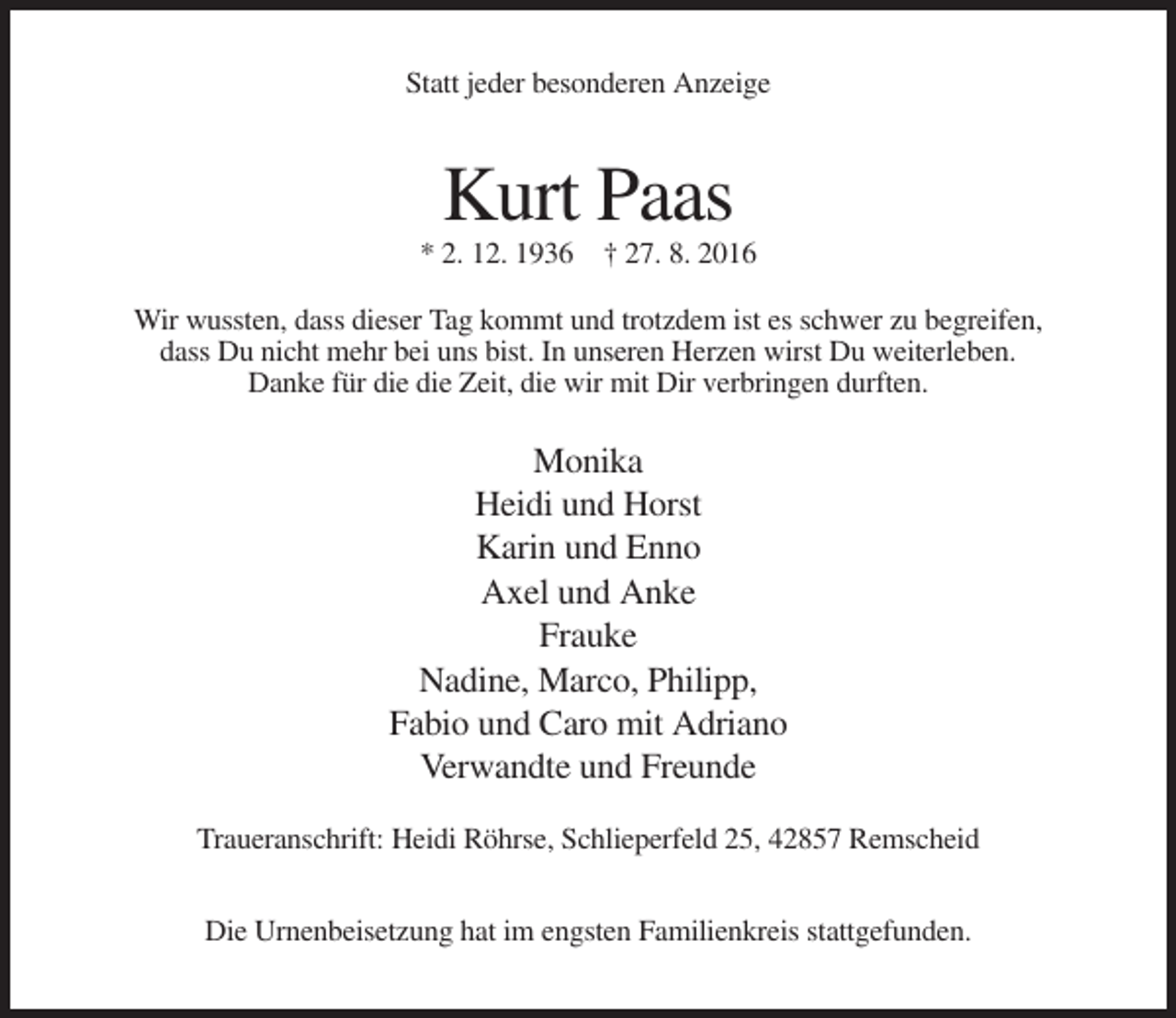 <p>Statt jeder besonderen Anzeige</p><p>Kurt Paas<br />* 2. 12. 1936 † 27. 8. 2016<br />Wir wussten, dass dieser Tag kommt und trotzdem ist es schwer zu begreifen,<br />dass Du nicht mehr bei uns bist. In unseren Herzen wirst Du weiterleben.<br />Danke für die die Zeit, die wir mit Dir verbringen durften.</p><p>Monika<br />Heidi und Horst<br />Karin und Enno<br />Axel und Anke<br />Frauke<br />Nadine, Marco, Philipp,<br />Fabio und Caro mit Adriano<br />Verwandte und Freunde<br />Traueranschrift: Heidi Röhrse, Schlieperfeld 25, 42857 Remscheid<br />Die Urnenbeisetzung hat im engsten Familienkreis stattgefunden.</p>