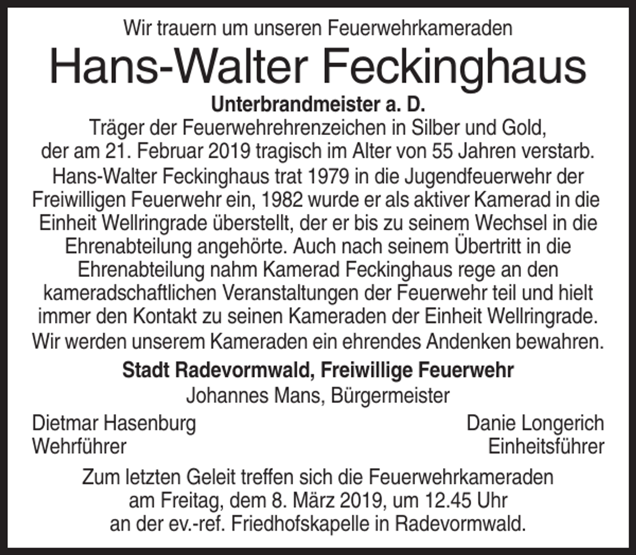 <p>Wir trauern um unseren Feuerwehrkameraden</p><p>Hans-Walter Feckinghaus<br />Unterbrandmeister a. D.<br />Träger der Feuerwehrehrenzeichen in Silber und Gold,<br />der am 21. Februar 2019 tragisch im Alter von 55 Jahren verstarb.<br />Hans-Walter Feckinghaus trat 1979 in die Jugendfeuerwehr der<br />Freiwilligen Feuerwehr ein, 1982 wurde er als aktiver Kamerad in die<br />Einheit Wellringrade überstellt, der er bis zu seinem Wechsel in die<br />Ehrenabteilung angehörte. Auch nach seinem Übertritt in die<br />Ehrenabteilung nahm Kamerad Feckinghaus rege an den<br />kameradschaftlichen Veranstaltungen der Feuerwehr teil und hielt<br />immer den Kontakt zu seinen Kameraden der Einheit Wellringrade.<br />Wir werden unserem Kameraden ein ehrendes Andenken bewahren.<br />Stadt Radevormwald, Freiwillige Feuerwehr<br />Johannes Mans, Bürgermeister<br />Dietmar Hasenburg<br />Danie Longerich<br />Wehrführer<br />Einheitsführer<br />Zum letzten Geleit treffen sich die Feuerwehrkameraden<br />am Freitag, dem 8. März 2019, um 12.45 Uhr<br />an der ev.-ref. Friedhofskapelle in Radevormwald.</p>