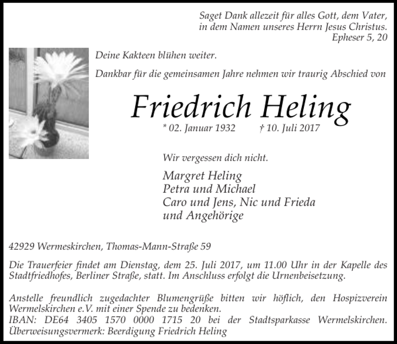 <p>Saget Dank allezeit für alles Gott, dem Vater,<br />in dem Namen unseres Herrn Jesus Christus.<br />Epheser 5, 20<br />Deine Kakteen blühen weiter.<br />Dankbar für die gemeinsamen Jahre nehmen wir traurig Abschied von</p><p>Friedrich Heling<br />* 02. Januar 1932</p><p>† 10. Juli 2017</p><p>Wir vergessen dich nicht.</p><p>Margret Heling<br />Petra und Michael<br />Caro und Jens, Nic und Frieda<br />und Angehörige<br />42929 Wermeskirchen, Thomas-Mann-Straße 59<br />Die Trauerfeier findet am Dienstag, dem 25. Juli 2017, um 11.00 Uhr in der Kapelle des<br />Stadtfriedhofes, Berliner Straße, statt. Im Anschluss erfolgt die Urnenbeisetzung.<br />Anstelle freundlich zugedachter Blumengrüße bitten wir höflich, den Hospizverein<br />Wermelskirchen e.V. mit einer Spende zu bedenken.<br />IBAN: DE64 3405 157000 1715 20 bei der Stadtsparkasse Wermelskirchen.<br />Überweisungsvermerk: Beerdigung Friedrich Heling</p>