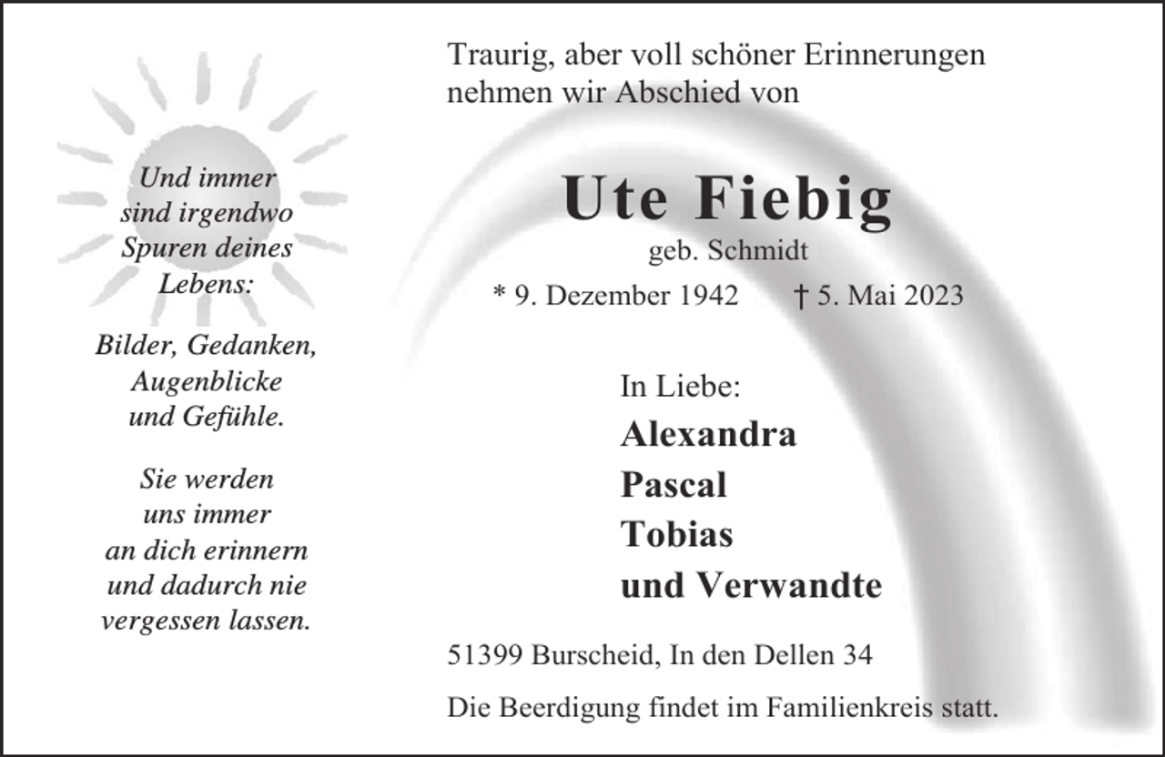 <p>Traurig, aber voll schöner Erinnerungen<br />nehmen wir Abschied von<br />Und immer<br />sind irgendwo<br />Spuren deines<br />Lebens:<br />Bilder, Gedanken,<br />Augenblicke<br />und Gefühle.<br />Sie werden<br />uns immer<br />an dich erinnern<br />und dadurch nie<br />vergessen lassen.</p><p>Ute Fiebig<br />geb. Schmidt</p><p>* 9. Dezember 1942</p><p>† 5. Mai 2023</p><p>In Liebe:</p><p>Alexandra<br />Pascal<br />Tobias<br />und Verwandte<br />51399 Burscheid, In den Dellen 34<br />Die Beerdigung findet im Familienkreis statt.</p>