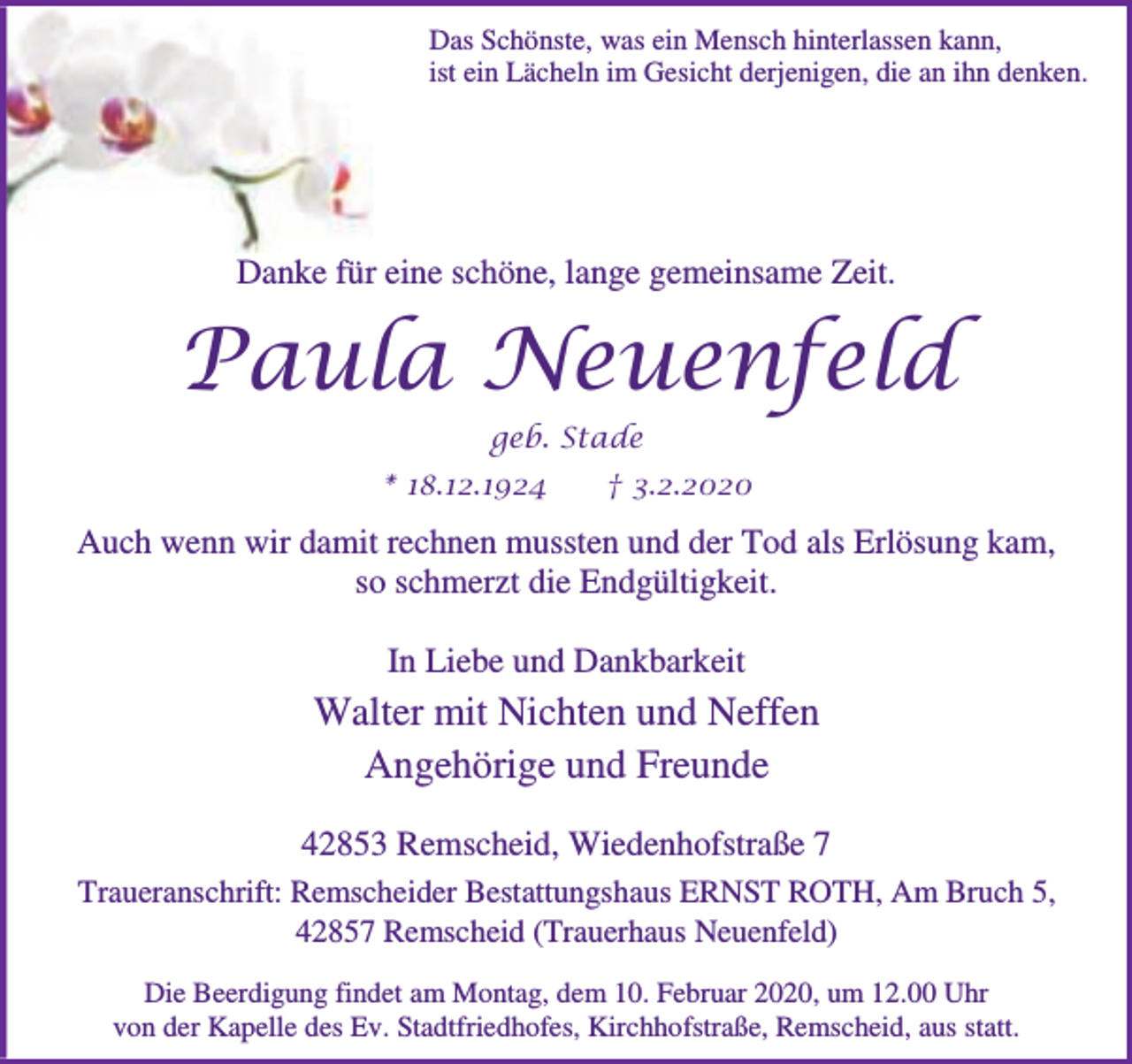 <p>Das Schönste, was ein Mensch hinterlassen kann,<br />ist ein Lächeln im Gesicht derjenigen, die an ihn denken.</p><p>Danke für eine schöne, lange gemeinsame Zeit.</p><p>Paula Neuenfeld<br />geb. Stade<br />* 18.12.1924</p><p>† 3.2.2020</p><p>Auch wenn wir damit rechnen mussten und der Tod als Erlösung kam,<br />so schmerzt die Endgültigkeit.<br />In Liebe und Dankbarkeit</p><p>Walter mit Nichten und Neffen<br />Angehörige und Freunde<br />42853 Remscheid, Wiedenhofstraße 7<br />Traueranschrift: Remscheider Bestattungshaus ERNST ROTH, Am Bruch 5,<br />42857 Remscheid (Trauerhaus Neuenfeld)<br />Die Beerdigung findet am Montag, dem 10. Februar 2020, um 12.00 Uhr<br />von der Kapelle des Ev. Stadtfriedhofes, Kirchhofstraße, Remscheid, aus statt.</p>