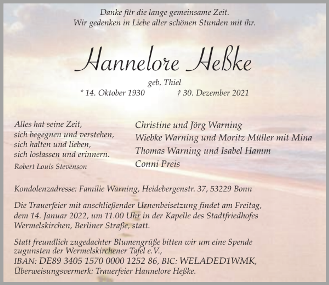 <p>Danke für die lange gemeinsame Zeit.<br />Wir gedenken in Liebe aller schönen Stunden mit ihr.</p><p>Hannelore Heßke<br />* 14. Oktober 1930<br />Alles hat seine Zeit,<br />sich begegnen und verstehen,<br />sich halten und lieben,<br />sich loslassen und erinnern.<br />Robert Louis Stevenson</p><p>geb. Thiel<br />† 30. Dezember 2021</p><p>Christine und Jörg Warning<br />Wiebke Warning und Moritz Müller mit Mina<br />Thomas Warning und Isabel Hamm<br />Conni Preis</p><p>Kondolenzadresse: Familie Warning, Heidebergenstr. 37, 53229 Bonn<br />Die Trauerfeier mit anschließender Urnenbeisetzung findet am Freitag,<br />dem 14. Januar 2022, um 11.00 Uhr in der Kapelle des Stadtfriedhofes<br />Wermelskirchen, Berliner Straße, statt.</p><p>Statt freundlich zugedachter Blumengrüße bitten wir um eine Spende<br />zugunsten der Wermelskirchener Tafel e.V.,<br />IBAN: DE89 3405 157000 1252 86, BIC: WELADED1WMK,<br />Überweisungsvermerk: Trauerfeier Hannelore Heßke.</p>