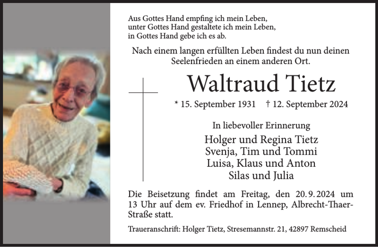 <p>Aus Gottes Hand empfing ich mein Leben,<br />unter Gottes Hand gestaltete ich mein Leben,<br />in Gottes Hand gebe ich es ab.</p><p>Nach einem langen erfüllten Leben findest du nun deinen<br />Seelenfrieden an einem anderen Ort.</p><p>Waltraud Tietz</p><p>* 15. September 1931 † 12. September 2024<br />In liebevoller Erinnerung</p><p>Holger und Regina Tietz<br />Svenja, Tim und Tommi<br />Luisa, Klaus und Anton<br />Silas und Julia<br />Die Beisetzung findet am Freitag, den 20. 9. 2024 um<br />13 Uhr auf dem ev. Friedhof in Lennep, Albrecht-ThaerStraße statt.<br />Traueranschrift: Holger Tietz, Stresemannstr. 21, 42897 Remscheid</p>