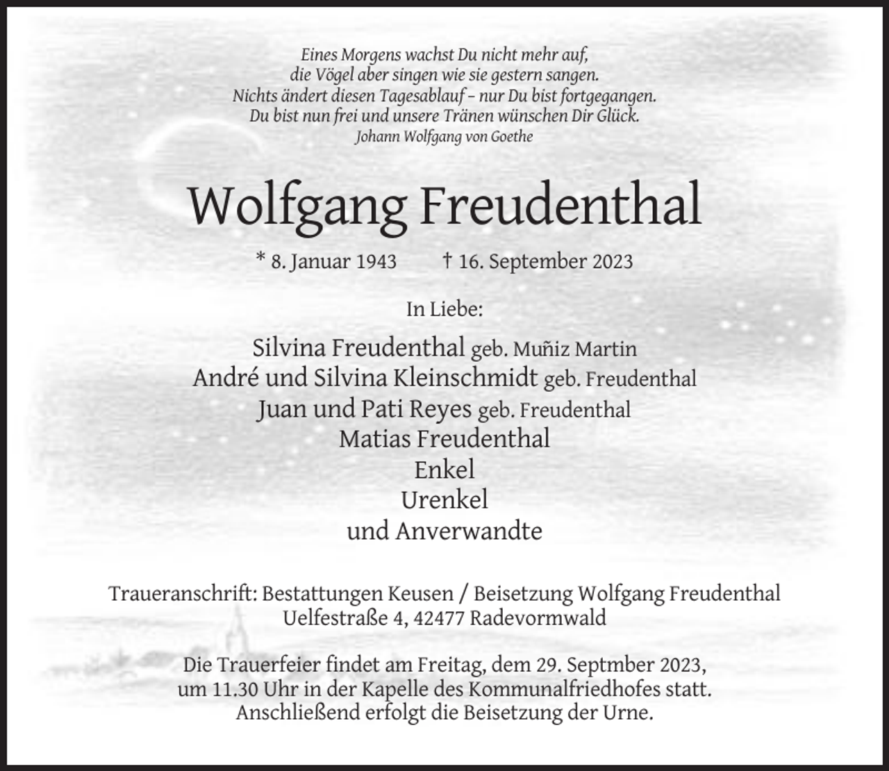 <p>Eines Morgens wachst Du nicht mehr auf,<br />die Vögel aber singen wie sie gestern sangen.<br />Nichts ändert diesen Tagesablauf – nur Du bist fortgegangen.<br />Du bist nun frei und unsere Tränen wünschen Dir Glück.<br />Johann Wolfgang von Goethe</p><p>Wolfgang Freudenthal<br />* 8. Januar 1943</p><p>† 16. September 2023<br />In Liebe:</p><p>Silvina Freudenthal geb. Mu˜niz Martin<br />André und Silvina Kleinschmidt geb. Freudenthal<br />Juan und Pati Reyes geb. Freudenthal<br />Matias Freudenthal<br />Enkel<br />Urenkel<br />und Anverwandte<br />Traueranschrift: Bestattungen Keusen / Beisetzung Wolfgang Freudenthal<br />Uelfestraße 4, 42477 Radevormwald<br />Die Trauerfeier findet am Freitag, dem 29. Septmber 2023,<br />um 11.30 Uhr in der Kapelle des Kommunalfriedhofes statt.<br />Anschließend erfolgt die Beisetzung der Urne.</p>