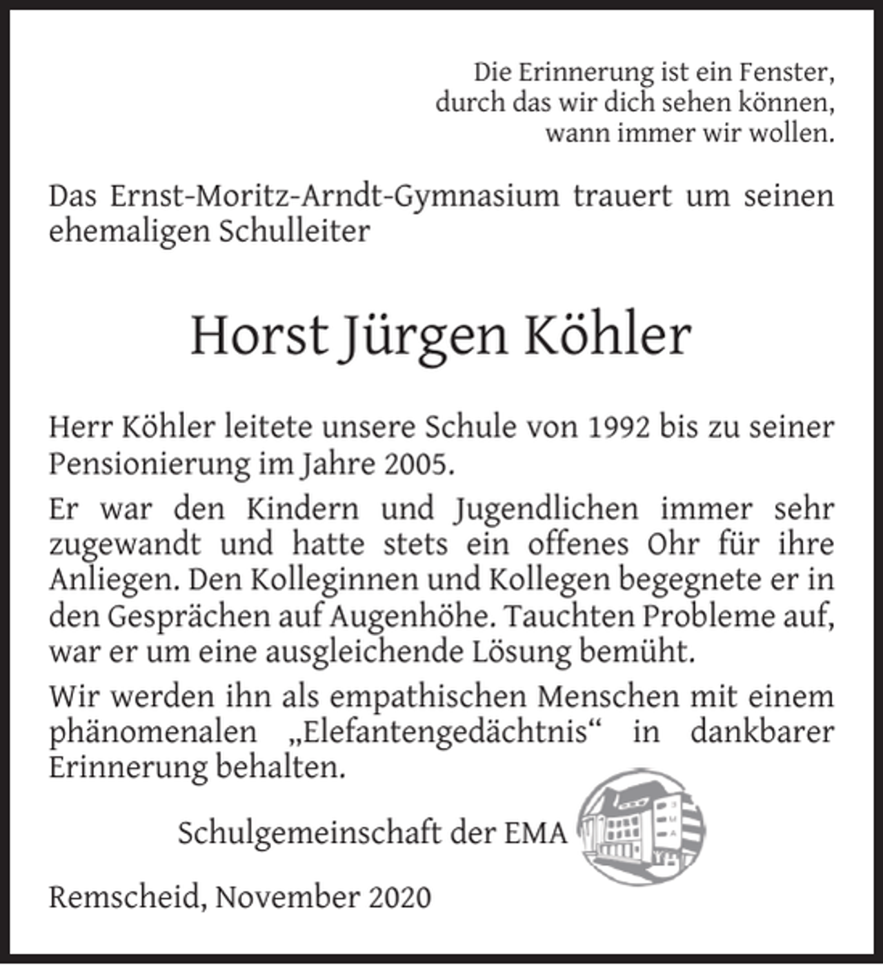<p>Die Erinnerung ist ein Fenster,<br />durch das wir dich sehen können,<br />wann immer wir wollen.</p><p>Das Ernst-Moritz-Arndt-Gymnasium trauert um seinen<br />ehemaligen Schulleiter</p><p>Horst Jürgen Köhler<br />Herr Köhler leitete unsere Schule von 1992 bis zu seiner<br />Pensionierung im Jahre 2005.<br />Er war den Kindern und Jugendlichen immer sehr<br />zugewandt und hatte stets ein offenes Ohr für ihre<br />Anliegen. Den Kolleginnen und Kollegen begegnete er in<br />den Gesprächen auf Augenhöhe. Tauchten Probleme auf,<br />war er um eine ausgleichende Lösung bemüht.<br />Wir werden ihn als empathischen Menschen mit einem<br />phänomenalen „Elefantengedächtnis“ in dankbarer<br />Erinnerung behalten.<br />Schulgemeinschaft der EMA<br />Remscheid, November 2020</p>