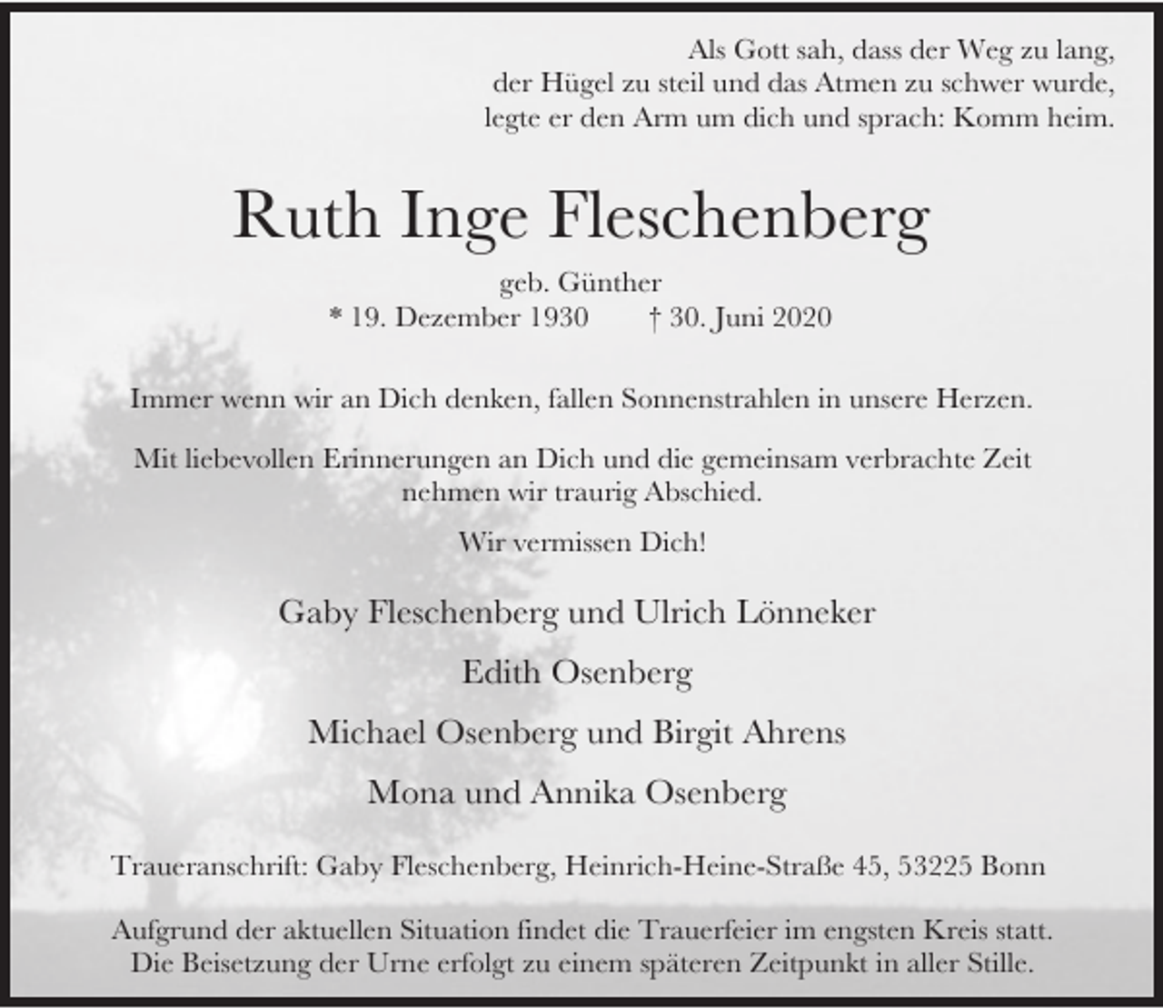 <p>Als Gott sah, dass der Weg zu lang,<br />der Hügel zu steil und das Atmen zu schwer wurde,<br />legte er den Arm um dich und sprach: Komm heim.</p><p>Ruth Inge Fleschenberg<br />geb. Günther<br />* 19. Dezember 1930<br />† 30. Juni 2020<br />Immer wenn wir an Dich denken, fallen Sonnenstrahlen in unsere Herzen.<br />Mit liebevollen Erinnerungen an Dich und die gemeinsam verbrachte Zeit<br />nehmen wir traurig Abschied.<br />Wir vermissen Dich!</p><p>Gaby Fleschenberg und Ulrich Lönneker<br />Edith Osenberg<br />Michael Osenberg und Birgit Ahrens<br />Mona und Annika Osenberg<br />Traueranschrift: Gaby Fleschenberg, Heinrich-Heine-Straße 45, 53225 Bonn<br />Aufgrund der aktuellen Situation findet die Trauerfeier im engsten Kreis statt.<br />Die Beisetzung der Urne erfolgt zu einem späteren Zeitpunkt in aller Stille.</p>