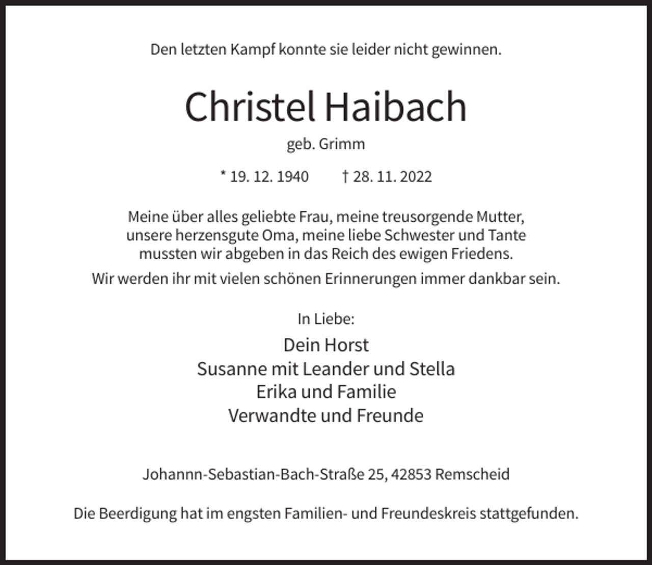 <p>Den letzten Kampf konnte sie leider nicht gewinnen.</p><p>Christel Haibach<br />geb. Grimm<br />* 19. 12. 1940</p><p>† 28. 11. 2022</p><p>Meine über alles geliebte Frau, meine treusorgende Mutter,<br />unsere herzensgute Oma, meine liebe Schwester und Tante<br />mussten wir abgeben in das Reich des ewigen Friedens.<br />Wir werden ihr mit vielen schönen Erinnerungen immer dankbar sein.<br />In Liebe:</p><p>Dein Horst<br />Susanne mit Leander und Stella<br />Erika und Familie<br />Verwandte und Freunde<br />Johannn-Sebastian-Bach-Straße 25, 42853 Remscheid<br />Die Beerdigung hat im engsten Familien- und Freundeskreis stattgefunden.</p>