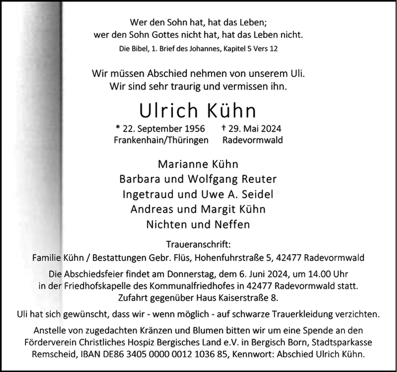 <p>Wer den Sohn hat, hat das Leben;<br />wer den Sohn Gottes nicht hat, hat das Leben nicht.<br />Die Bibel, 1. Brief des Johannes, Kapitel 5 Vers 12</p><p>Wir müssen Abschied nehmen von unserem Uli.<br />Wir sind sehr traurig und vermissen ihn.</p><p>Ulrich Kühn</p><p>* 22. September 1956<br />Frankenhain/Thüringen</p><p>† 29. Mai 2024<br />Radevormwald</p><p>Marianne Kühn<br />Barbara und Wolfgang Reuter<br />Ingetraud und Uwe A. Seidel<br />Andreas und Margit Kühn<br />Nichten und Neffen<br />Traueranschrift:<br />Familie Kühn / Bestattungen Gebr. Flüs, Hohenfuhrstraße 5, 42477 Radevormwald<br />Die Abschiedsfeier findet am Donnerstag, dem 6. Juni 2024, um 14.00 Uhr<br />in der Friedhofskapelle des Kommunalfriedhofes in 42477 Radevormwald statt.<br />Zufahrt gegenüber Haus Kaiserstraße 8.<br />Uli hat sich gewünscht, dass wir - wenn möglich - auf schwarze Trauerkleidung verzichten.<br />Anstelle von zugedachten Kränzen und Blumen bitten wir um eine Spende an den<br />Förderverein Christliches Hospiz Bergisches Land e.V. in Bergisch Born, Stadtsparkasse<br />Remscheid, IBAN DE86 3405 0012 1036 85, Kennwort: Abschied Ulrich Kühn.</p>