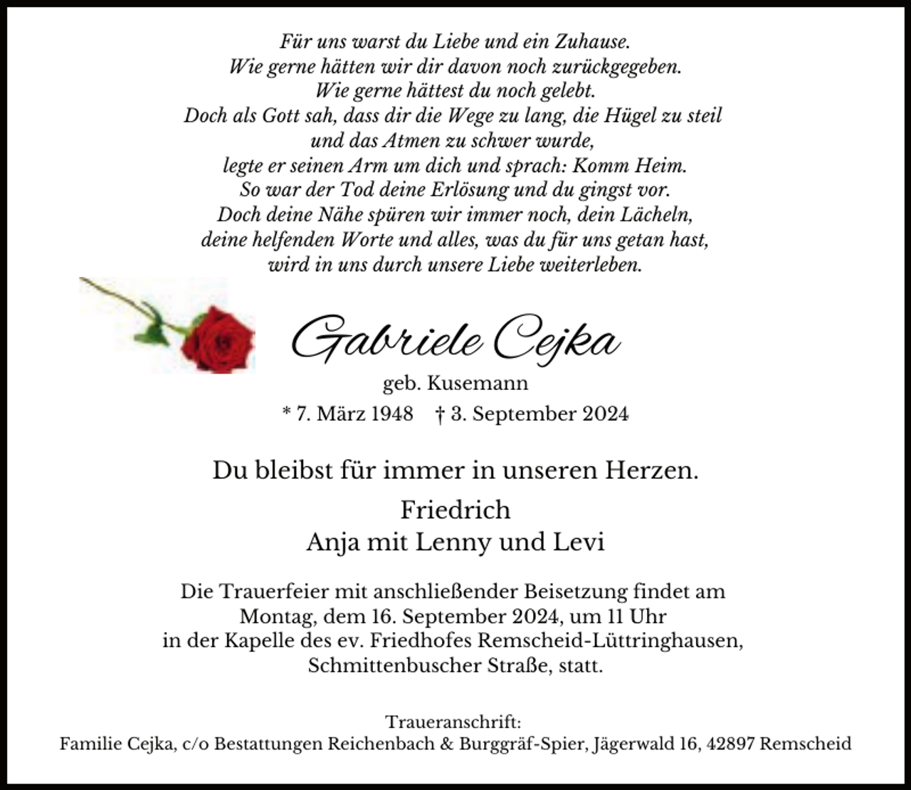 <p>Für uns warst du Liebe und ein Zuhause.<br />Wie gerne hätten wir dir davon noch zurückgegeben.<br />Wie gerne hättest du noch gelebt.<br />Doch als Gott sah, dass dir die Wege zu lang, die Hügel zu steil<br />und das Atmen zu schwer wurde,<br />legte er seinen Arm um dich und sprach: Komm Heim.<br />So war der Tod deine Erlösung und du gingst vor.<br />Doch deine Nähe spüren wir immer noch, dein Lächeln,<br />deine helfenden Worte und alles, was du für uns getan hast,<br />wird in uns durch unsere Liebe weiterleben.</p><p>Gabriele Cejka<br />geb. Kusemann</p><p>* 7. März 1948</p><p>† 3. September 2024</p><p>Du bleibst für immer in unseren Herzen.<br />Friedrich<br />Anja mit Lenny und Levi<br />Die Trauerfeier mit anschließender Beisetzung findet am<br />Montag, dem 16. September 2024, um 11 Uhr<br />in der Kapelle des ev. Friedhofes Remscheid-Lüttringhausen,<br />Schmittenbuscher Straße, statt.<br />Traueranschrift:<br />Familie Cejka, c/o Bestattungen Reichenbach &amp; Burggräf-Spier, Jägerwald 16, 42897 Remscheid</p>
