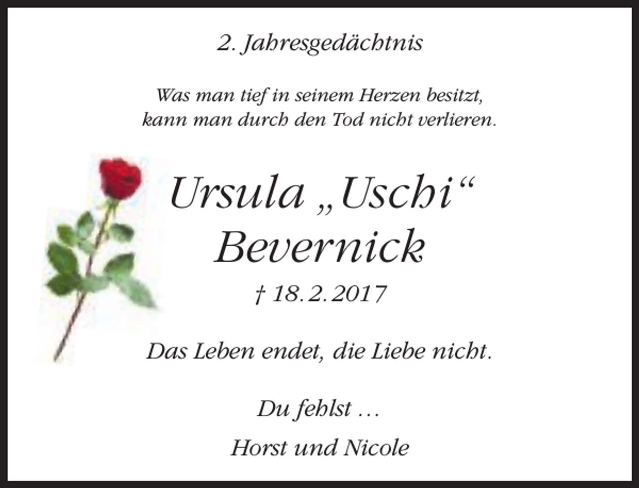 <p>2. Jahresgedächtnis<br />Was man tief in seinem Herzen besitzt,<br />kann man durch den Tod nicht verlieren.</p><p>Ursula „Uschi“<br />Bevernick<br />† 18. 2. 2017</p><p>Das Leben endet, die Liebe nicht.<br />Du fehlst …<br />Horst und Nicole</p>