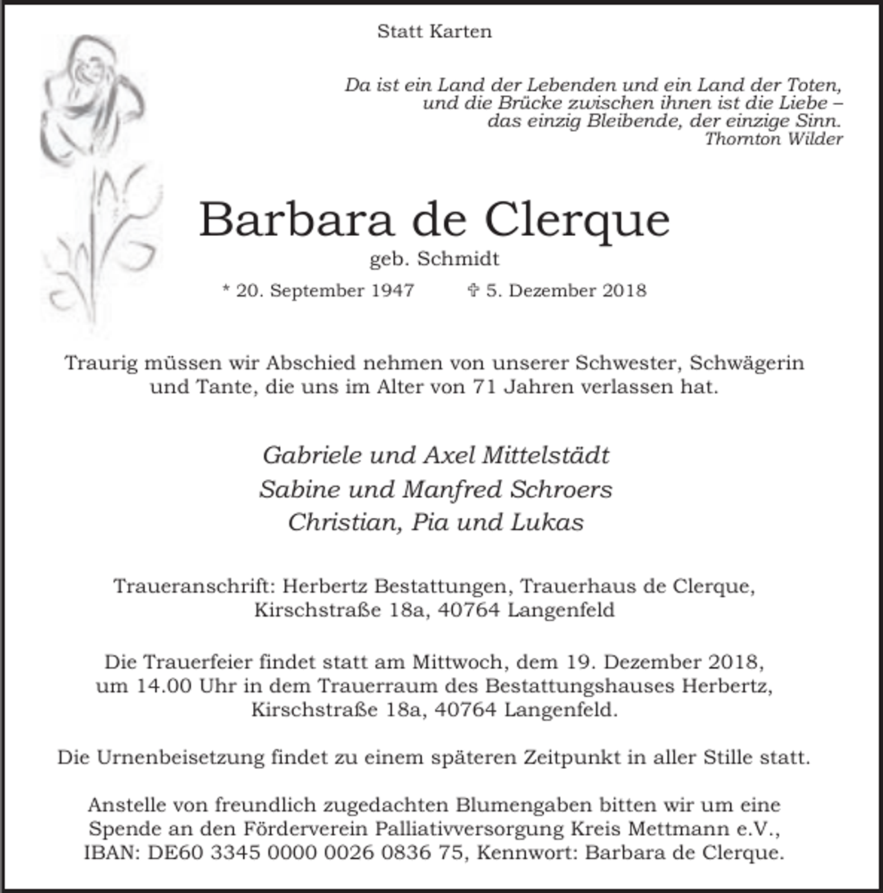 <p>Statt Karten<br />Da ist ein Land der Lebenden und ein Land der Toten,<br />und die Brücke zwischen ihnen ist die Liebe –<br />das einzig Bleibende, der einzige Sinn.<br />Thornton Wilder</p><p>Barbara de Clerque<br />geb. Schmidt</p><p>* 20. September 1947</p><p>< 5. Dezember 2018</p><p>Traurig müssen wir Abschied nehmen von unserer Schwester, Schwägerin<br />und Tante, die uns im Alter von 71 Jahren verlassen hat.</p><p>Gabriele und Axel Mittelstädt<br />Sabine und Manfred Schroers<br />Christian, Pia und Lukas<br />Traueranschrift: Herbertz Bestattungen, Trauerhaus de Clerque,<br />Kirschstraße 18a, 40764 Langenfeld<br />Die Trauerfeier findet statt am Mittwoch, dem 19. Dezember 2018,<br />um 14.00 Uhr in dem Trauerraum des Bestattungshauses Herbertz,<br />Kirschstraße 18a, 40764 Langenfeld.<br />Die Urnenbeisetzung findet zu einem späteren Zeitpunkt in aller Stille statt.<br />Anstelle von freundlich zugedachten Blumengaben bitten wir um eine<br />Spende an den Förderverein Palliativversorgung Kreis Mettmann e.V.,<br />IBAN: DE60 3345 0026 0836 75, Kennwort: Barbara de Clerque.</p>