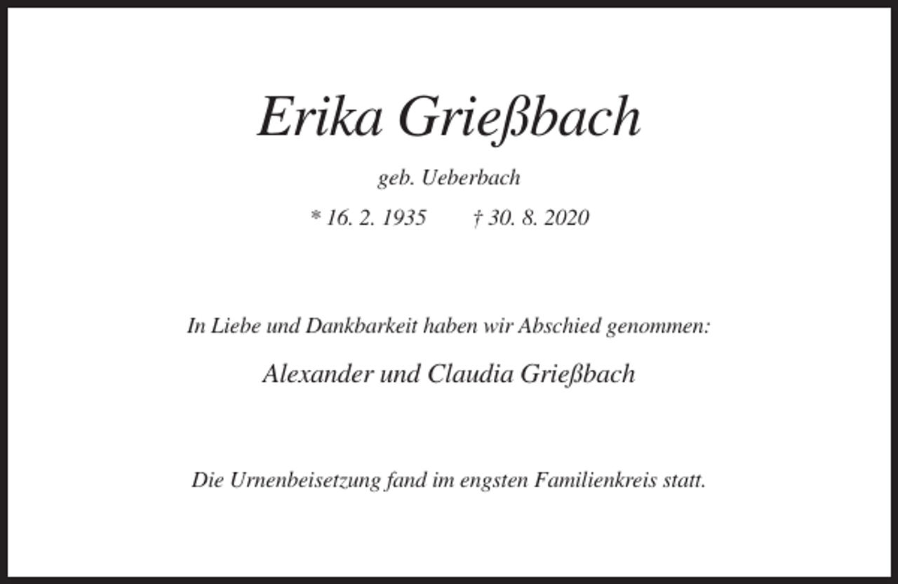 <p>Erika Grießbach<br />geb. Ueberbach<br />* 16. 2. 1935</p><p>† 30. 8. 2020</p><p>In Liebe und Dankbarkeit haben wir Abschied genommen:</p><p>Alexander und Claudia Grießbach</p><p>Die Urnenbeisetzung fand im engsten Familienkreis statt.</p>