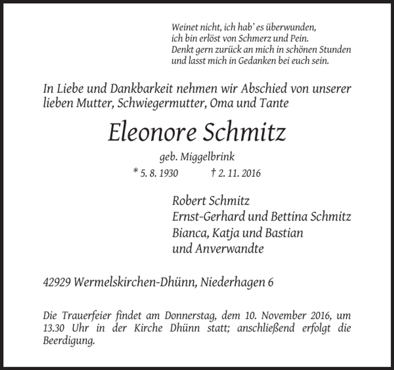 <p>Weinet nicht, ich hab’ es überwunden,<br />ich bin erlöst von Schmerz und Pein.<br />Denkt gern zurück an mich in schönen Stunden<br />und lasst mich in Gedanken bei euch sein.</p><p>In Liebe und Dankbarkeit nehmen wir Abschied von unserer<br />lieben Mutter, Schwiegermutter, Oma und Tante</p><p>Eleonore Schmitz<br />geb. Miggelbrink<br />* 5. 8. 1930<br />† 2. 11. 2016</p><p>Robert Schmitz<br />Ernst-Gerhard und Bettina Schmitz<br />Bianca, Katja und Bastian<br />und Anverwandte<br />42929 Wermelskirchen-Dhünn, Niederhagen 6<br />Die Trauerfeier findet am Donnerstag, dem 10. November 2016, um<br />13.30 Uhr in der Kirche Dhünn statt; anschließend erfolgt die<br />Beerdigung.</p>