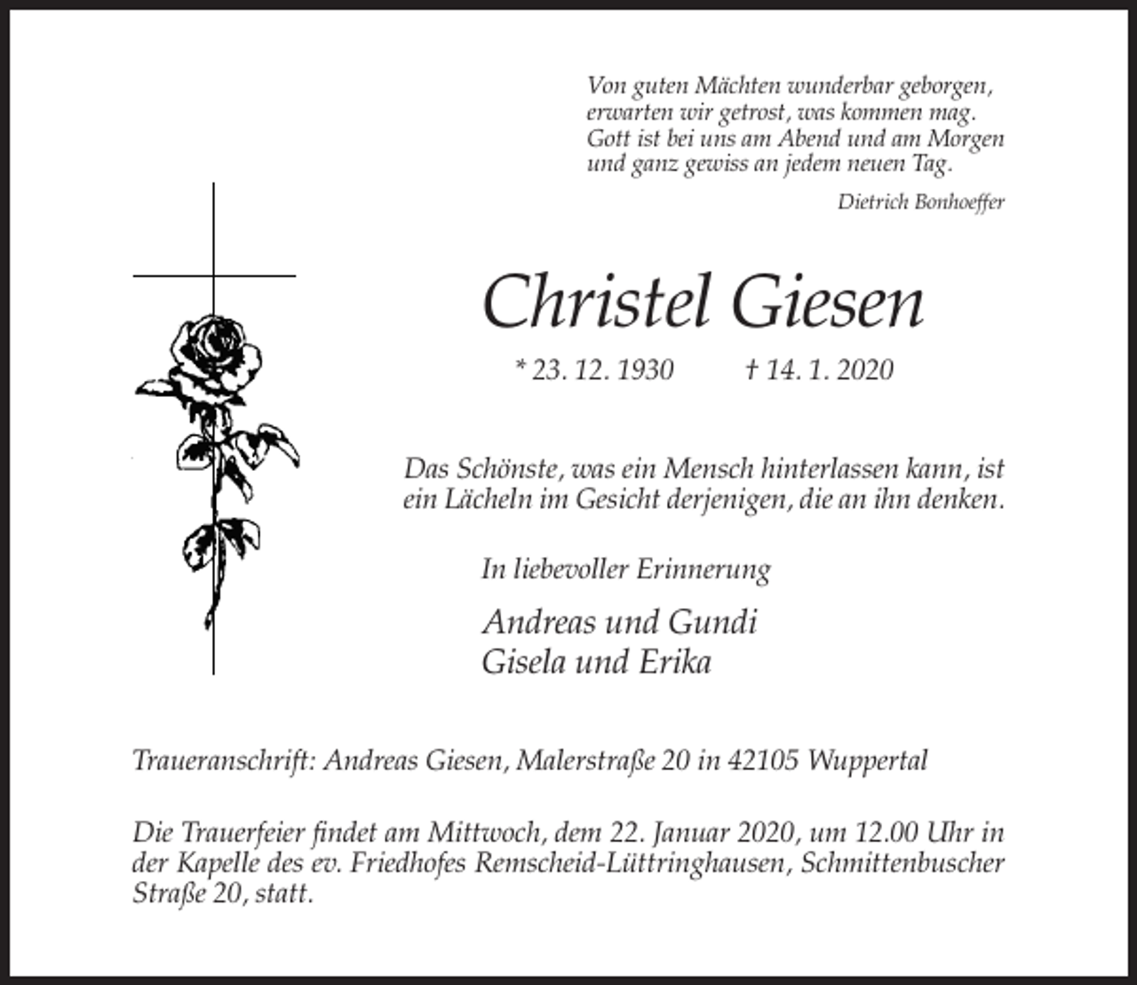 <p>Von guten Mächten wunderbar geborgen,<br />erwarten wir getrost, was kommen mag.<br />Gott ist bei uns am Abend und am Morgen<br />und ganz gewiss an jedem neuen Tag.<br />Dietrich Bonhoeffer</p><p>Christel Giesen<br />* 23. 12. 1930</p><p>† 14. 1. 2020</p><p>Das Schönste, was ein Mensch hinterlassen kann, ist<br />ein Lächeln im Gesicht derjenigen, die an ihn denken.<br />In liebevoller Erinnerung</p><p>Andreas und Gundi<br />Gisela und Erika<br />Traueranschrift: Andreas Giesen, Malerstraße 20 in 42105 Wuppertal<br />Die Trauerfeier findet am Mittwoch, dem 22. Januar 2020, um 12.00 Uhr in<br />der Kapelle des ev. Friedhofes Remscheid-Lüttringhausen, Schmittenbuscher<br />Straße 20, statt.</p>