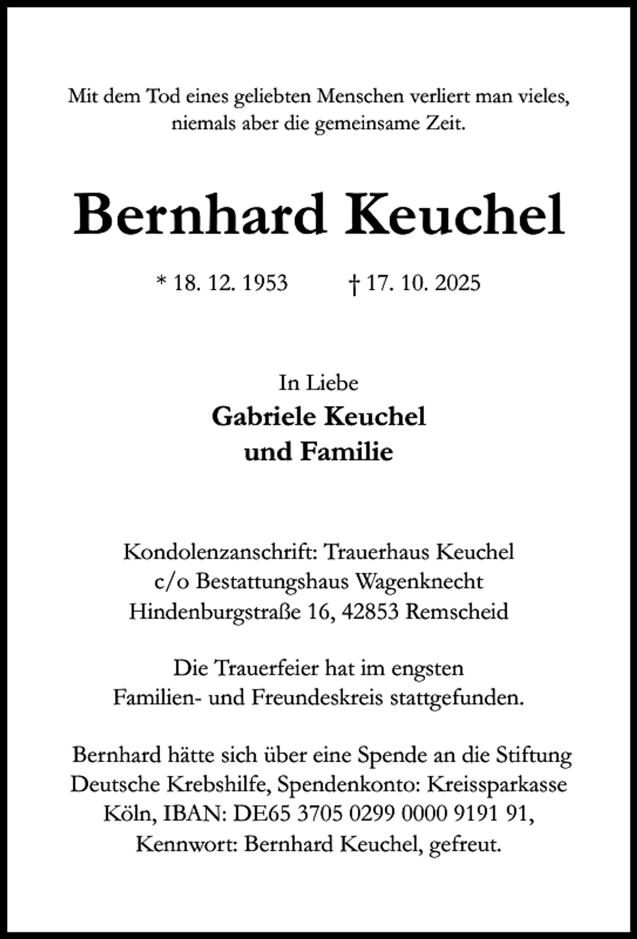 <p>Mit dem Tod eines geliebten Menschen verliert man vieles,<br />niemals aber die gemeinsame Zeit.</p><p>Bernhard Keuchel<br />* 18. 12. 1953</p><p>† 17. 10. 2025</p><p>In Liebe</p><p>Gabriele Keuchel<br />und Familie<br />Kondolenzanschrift: Trauerhaus Keuchel<br />c/o Bestattungshaus Wagenknecht<br />Hindenburgstraße 16, 42853 Remscheid<br />Die Trauerfeier hat im engsten<br />Familien- und Freundeskreis stattgefunden.<br />Bernhard hätte sich über eine Spende an die Stiftung<br />Deutsche Krebshilfe, Spendenkonto: Kreissparkasse<br />Köln, IBAN: DE65 3705 0299 0000 91,<br />Kennwort: Bernhard Keuchel, gefreut.</p>