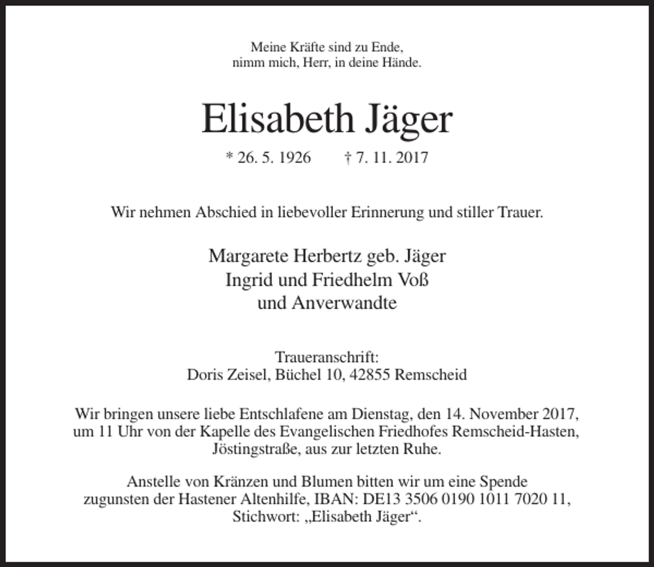 <p>Meine Kräfte sind zu Ende,<br />nimm mich, Herr, in deine Hände.</p><p>Elisabeth Jäger<br />* 26. 5. 1926</p><p>† 7. 11. 2017</p><p>Wir nehmen Abschied in liebevoller Erinnerung und stiller Trauer.</p><p>Margarete Herbertz geb. Jäger<br />Ingrid und Friedhelm Voß<br />und Anverwandte<br />Traueranschrift:<br />Doris Zeisel, Büchel 10, 42855 Remscheid<br />Wir bringen unsere liebe Entschlafene am Dienstag, den 14. November 2017,<br />um 11 Uhr von der Kapelle des Evangelischen Friedhofes Remscheid-Hasten,<br />Jöstingstraße, aus zur letzten Ruhe.<br />Anstelle von Kränzen und Blumen bitten wir um eine Spende<br />zugunsten der Hastener Altenhilfe, IBAN: DE1506 0190 1011 7020 11,<br />Stichwort: „Elisabeth Jäger“.</p>